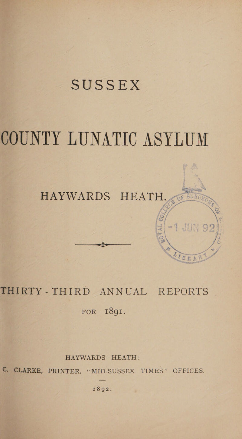 SUSSEX COUNTY LUNATIC ASYLUM hans Ge Pee ee HAYWARDS HEATH. AJ seen ci SF wy FD eh, \&amp;. 7 “di \ La Pe ak ! castle bs f sot fi PA - ie © ff THIRTY -THIRD ANNUAL REPORTS FOR I8gl1. HAYWARDS HEATH: C. CLARKE, PRINTER, “ MID-SUSSEX TIMES” OFFICES. 1892.