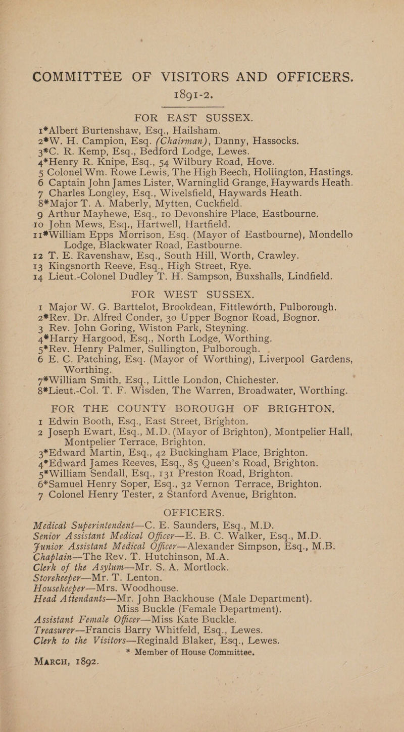 COMMITTEE OF VISITORS AND OFFICERS. I8gI-2. FOR EAST SUSSEX. 1*Albert Burtenshaw, Esq., Hailsham. 2*W. H. Campion, Esq. (Chaivyman), Danny, Hassocks. 3*C. R. Kemp, Esq., Bedford Lodge, Lewes. 4*Henry R. Knipe, Esq., 54 Wilbury Road, Hove. 5 Colonel Wm. Rowe Lewis, The High Beech, Hollington, Hastings. 6 Captain John James Lister, Warninglid Grange, Haywards Heath. 7 Charles Longley, Esq., Wivelsfield, Haywards Heath. 8* Major T. A. Maberly, Mytten, Cuckfield. g Arthur Mayhewe, Esq., 10 Devonshire Place, Eastbourne. to John Mews, Esq., Hartwell, Hartfield. 11*William Epps Morrison, Esq. (Mayor of Eastbourne), Mondello Lodge, Blackwater Road, Eastbourne. ; 12 T. E. Ravenshaw, Esq., South Hill, Worth, Crawley. 13 Kingsnorth Reeve, Esq., High Street, Rye. 14 Lieut.-Colonel Dudley T. H. Sampson, Buxshalls, Lindfield. FOR WEST- SUSSEX. 1 Major W. G. Barttelot, Brookdean, Fittleworth, Pulborough. 2*Rev. Dr. Alfred Conder, 30 Upper Bognor Road, Bognor. 3 Rev. John Goring, Wiston Park, Steyning. 4*Harry Hargood, Esq., North Lodge, Worthing. 5*Rev. Henry Palmer, Sullington, Pulborough. . 6 E. C. Patching, Esq. (Mayor of Worthing), Liverpool Gardens, Worthing. 7*William Smith, Esq., Little London, Chichester. 8*Lieut.-Col. T. F. Wisden, The Warren, Broadwater, Worthing. FOR THE COUNTY’ BOROUGH OF BRIGHTON: 1 Edwin Booth, Esq., East Street, Brighton. 2 Joseph Ewart, Esq., M.D. (Mayor of Brighton), Montpelier Hall, Montpelier Terrace, Brighton. 3*Edward Martin, Esq., 42 Buckingham Place, Brighton. 4*Edward James Reeves, Esq., 85 Queen’s Road, Brighton. 5*William Sendall, Esq., 131 Preston Road, Brighton. 6*Samuel Henry Soper, Esq., 32 Vernon Terrace, Brighton. 7 Colonel Henry Tester, 2 Stanford Avenue, Brighton. OFFICERS. Medical Superintendent—C. E. Saunders, Esq., M.D. Senior Assistant Medical Officer—E. B. on Walker, Esq., M.D. Funior Assistant Medical Oficer—Alexander Simpson, Esq., M.B. Chaplain—The Rev. T. Hutchinson, M.A. Clevk of the Asylum—Mr. S.A. Mortlock. Stovekeeper—Mr. T. Lenton. Housekeeper—Mrs. Woodhouse. Head Attendants—Mr. John Backhouse (Male Department). Miss Buckle (Female Department). Assistant Female Officey—Miss Kate Buckle. Treasuvey—Francis Barry Whitfeld, Esq., Lewes. Clerk to the Visitovs—Reginald Blaker, Esq., Lewes. * Member of House Committee, MARCH, 1892.