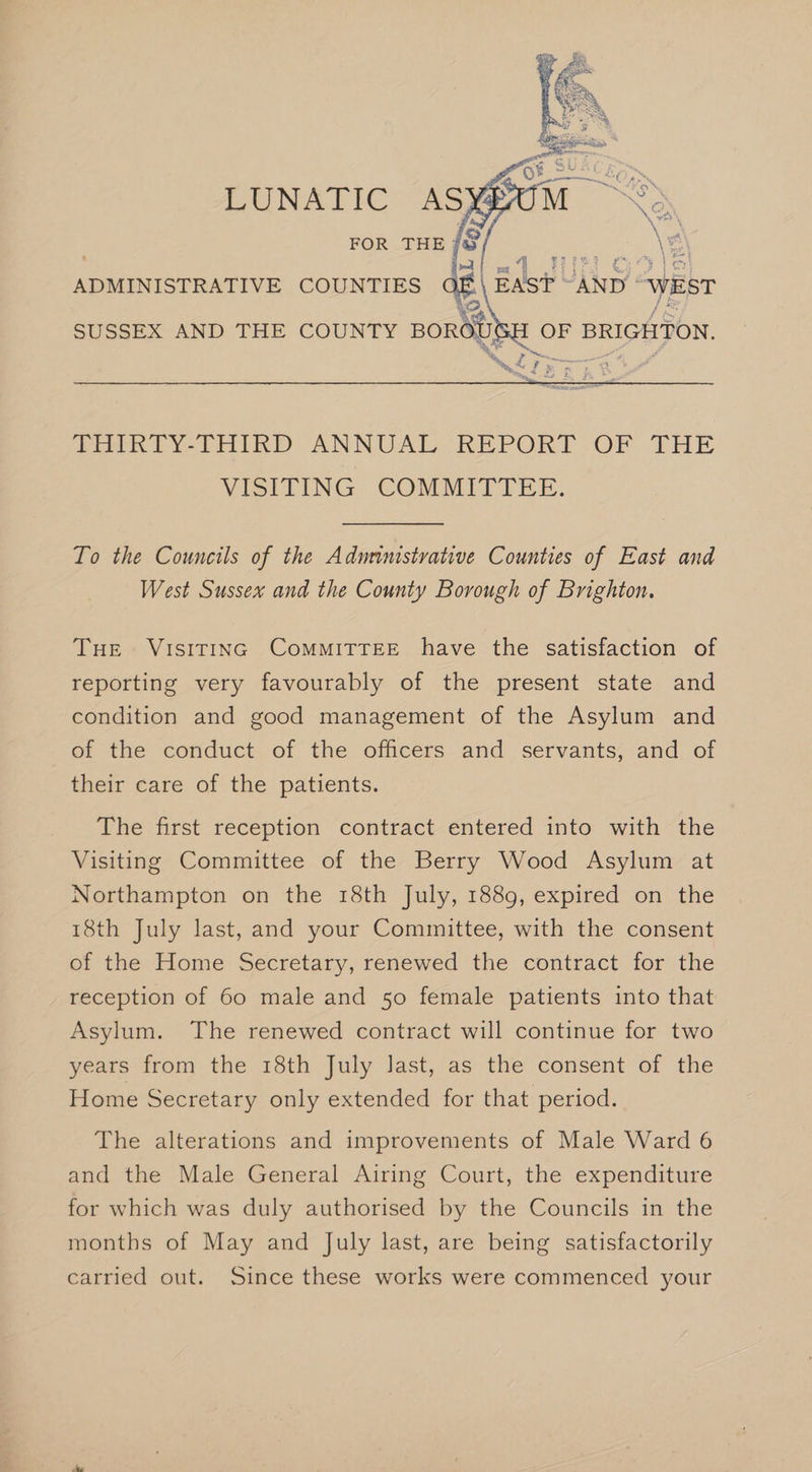 Nee . 21 TH Oo fal ADMINISTRATIVE COUNTIES EAST AND “WEST | OF BRIGHTON. me Ae a we . » at TE F fF Rm x 2 He, Mak Y-THInD ANNUAL KEPORT.OF THE VISITING: COMMITTEE. To the Councils of the Adurinistrative Counties of East and West Sussex and the County Borough of Brighton. THE VISITING CoMMITTEE have the satisfaction of reporting very favourably of the present state and condition and good management of the Asylum and of the conduct of the officers and servants, and of their care of the patients. The first reception contract entered into with the Visiting Committee of the Berry Wood Asylum at Northampton on the 18th July, 1889, expired on the 18th July last, and your Committee, with the consent of the Home Secretary, renewed the contract for the reception of 60 male and 50 female patients into that Asylum. The renewed contract will continue for two years from the 18th July last, as the consent of the Home Secretary only extended for that period. The alterations and improvements of Male Ward 6 and the Male General Airing Court, the expenditure for which was duly authorised by the Councils in the months of May and July last, are being satisfactorily carried out. Since these works were commenced your