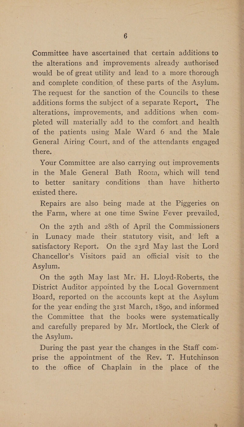 Committee have ascertained that certain additions to the alterations and improvements already authorised would be of great utility and lead to a more thorough and complete condition of these parts of the Asylum. The request for the sanction of the Councils to these additions forms the subject of a separate Report, The alterations, improvements, and additions when com- pleted will materially add to the comfort and health of the patients using Male Ward 6 and the Male General Airing Court, and of the attendants engaged there. Your Committee are also carrying out improvements in the Male General Bath Room, which will tend to better sanitary conditions than have hitherto existed there. Repairs are also being made at the Piggeries on the Farm, where at one time Swine Fever prevailed, On the 27th and 28th of April the Commissioners in Lunacy made their statutory visit, and’ left a satisfactory Report. On the 23rd May last the Lord Chancellor’s Visitors paid an official visit to the Asylum. | On the 29th May last Mr. H. Lloyd-Roberts, the District Auditor appointed by the Local Government Board, reported on the accounts kept at the Asylum for the year ending the 31st March, 1890, and informed - the Committee that the books were systematically and carefully prepared by Mr. Mortlock, the Clerk of the Asylum. During the past year the changes in the Staff com- prise the appointment of the Rev. T. Hutchinson to the office of Chaplain in the place of the