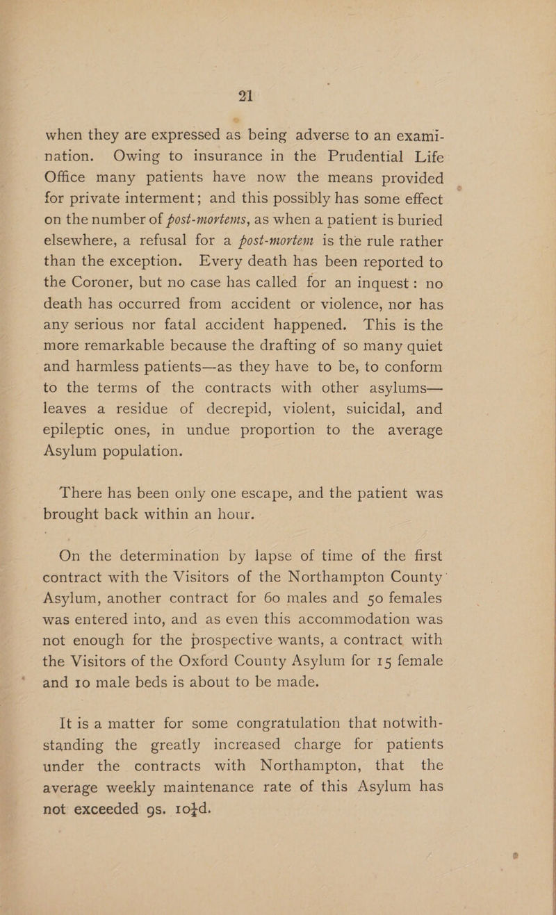 when they are expressed as being adverse to an exami- nation. Owing to insurance in the Prudential Life Office many patients have now the means provided for private interment; and this possibly has some effect on the number of fost-mortems, as when a patient is buried elsewhere, a refusal for a post-mortem is the rule rather than the exception. Every death has been reported to the Coroner, but no case has called for an inquest: no death has occurred from accident or violence, nor has any serious nor fatal accident happened. This is the more remarkable because the drafting of so many quiet and harmless patients—as they have to be, to conform to the terms of the contracts with other asylums— leaves a residue of decrepid, violent, suicidal, and epileptic ones, in undue proportion to the average Asylum population. There has been only one escape, and the patient was brought back within an hour. On the determination by lapse of time of the first Asylum, another contract for 60 males and 50 females was entered into, and as even this accommodation was not enough for the prospective wants, a contract with the Visitors of the Oxford County Asylum for 15 female and 10 male beds is about to be made. It is a matter for some congratulation that notwith- standing the greatly increased charge for patients under the contracts with Northampton, that the average weekly maintenance rate of this Asylum has not exceeded gs. ro¢d.