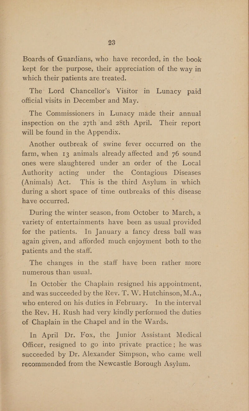 Boards of Guardians, who have recorded, in the book kept for the purpose, their appreciation of the way in which their patients are treated. The Lord Chancellor’s Visitor in Lunacy paid official visits in December and May. The Commissioners in Lunacy made their annual inspection on the 27th and 28th April. Their report will be found in the Appendix. Another outbreak of swine fever occurred on the farm, when 13 animals already affected and 76 sound ones were slaughtered under an order of the Local Authority acting under the Contagious Diseases (Animals) Act. This is the third Asylum. in which during a short space of time outbreaks of this disease have occurred. During the winter season, from October to March, a variety of entertainments have been as usual provided for the patients. In January a fancy dress ball was patients and the staff. The changes in the staff have been rather more numerous than usual. In October the Chaplain resigned his appointment, and was succeeded by the Rev. T. W. Hutchinson, M.A., who entered on his duties in February. In the interval the Rev. H. Rush had very kindly performed the duties of Chaplain in the Chapel and in the Wards. In April Dr. Fox, the Junior Assistant Medical Officer, resigned to go into private practice; he was succeeded by Dr. Alexander Simpson, who came well recommended from the Newcastle Borough Asylum.