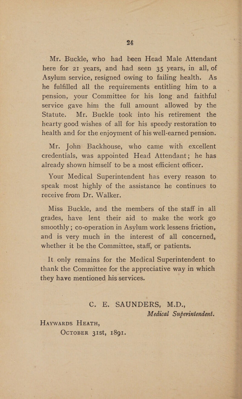 Mr. Buckle, who had been Head Male Attendant here for 21 years, and had seen 35 years, in all, of Asylum service, resigned owing to failing health. As he fulfilled all the requirements entitling him to a pension, your Committee for his long and _ faithful service gave him the full amount allowed by the Statute. Mr. Buckletook into his retirement the hearty good wishes of all for his speedy restoration to health and for the enjoyment of his well-earned pension. Mr. John Backhouse, who came with excellent credentials, was appointed Head Attendant; he has already shown himself to be a most efficient officer. Your Medical Superintendent has every reason to speak most highly of the assistance he continues to receive from Dr. Walker. Miss Buckle, and the members of the staff in all grades, have lent their aid to make the work go smoothly ; co-operation in Asylum work lessens friction, and is very much in the interest of all concerned, whether it be the Committee, staff, or patients. It. only remains for the Medical Superintendent to thank the Committee for the appreciative way in which they have mentioned his services. C. oH. SAUNDERS, M.D... | Medical Superintendent. Haywarps HEATH, OcTOBER 31st, 1891.