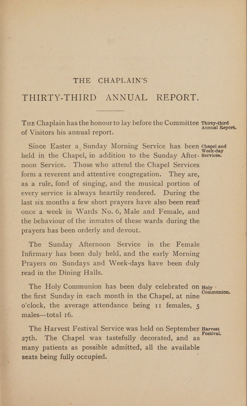 toe CHAPLAIN’S Veith Y¥-THIKD ANNUAL REPORT. Tue Chaplain has the honour to lay before the Committee Thirty-third eh 3 Annual Report. of Visitors his annual report. Since Easter a Sunday Morning Service has been Chapel and eek-day held in the Chapel, in addition to the Sunday After- Services. noon Service. Those who attend the Chapel Services form a reverent and attentive congregation. They are, as a rule, fond of singing, and the musical portion of every service is always heartily rendered. During the last six months a few short prayers have also been read once a week in Wards No. 6, Male and Female, and the behaviour of the inmates of these wards during the prayers has been orderly and devout. | The Sunday Afternoon Service in the Female Infirmary has been duly held, and the early Morning Prayers on Sundays and Week-days have been duly read in the Dining Halls. The Holy Communion has been duly celebrated on noly - Communion. the first Sunday in each month in the Chapel, at nine o'clock, the average attendance being 11 females, 5 | males—total 16. The Harvest Festival Service was held on September Harvest 27th. The Chapel was tastefully decorated, and as ae many patients as possible admitted, all the available seats being fully occupied.