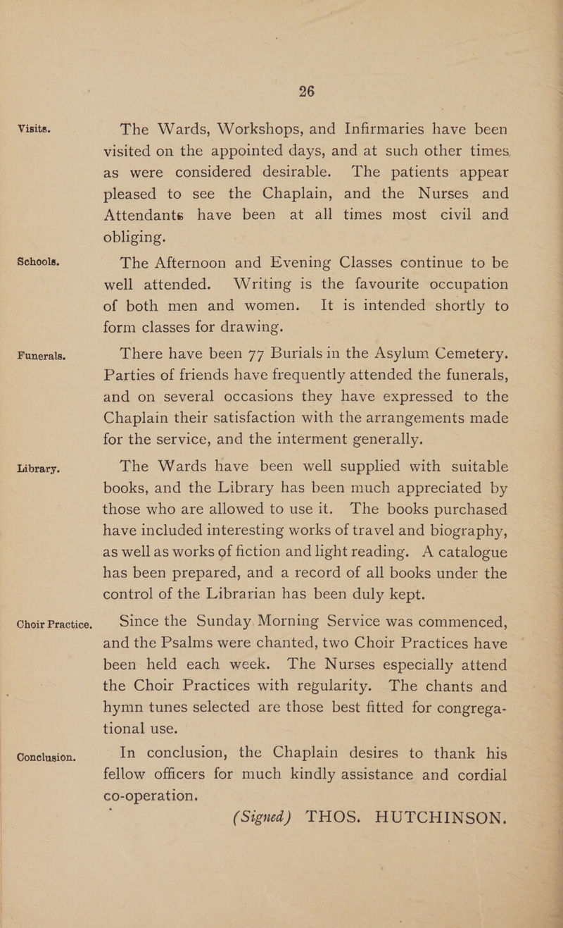 Visits. Schools. Funerals. Library. Conclusion. 26 The Wards, Workshops, and Infirmaries have been visited on the appointed days, and at such other times as were considered desirable. The patients appear pleased to see the Chaplain, and the Nurses and Attendants have been at all times most civil and obliging. The Afternoon and Evening Classes continue to be well attended. Writing is the favourite occupation of both men and women. It is intended shortly to form classes for drawing. There have been 77 Burials in the Asylum Cemetery. Parties of friends have frequently attended the funerals, and on several occasions they have expressed to the Chaplain their satisfaction with the arrangements made for the service, and the interment generally. The Wards have been well supplied with suitable books, and the Library has been much appreciated by those who are allowed to use it. The books purchased have included interesting works of travel and biography, as well as works of fiction and light reading. A catalogue has been prepared, and a record of all books under the control of the Librarian has been duly kept. | Since the Sunday. Morning Service was commenced, and the Psalms were chanted, two Choir Practices have been held each week. The Nurses especially attend the Choir Practices with regularity. The chants and hymn tunes selected are those best fitted for congrega- tional use. In conclusion, the Chaplain desires to thank his fellow officers for much kindly assistance and cordial co-operation. (Signed) THOS. HUTCHINSON.