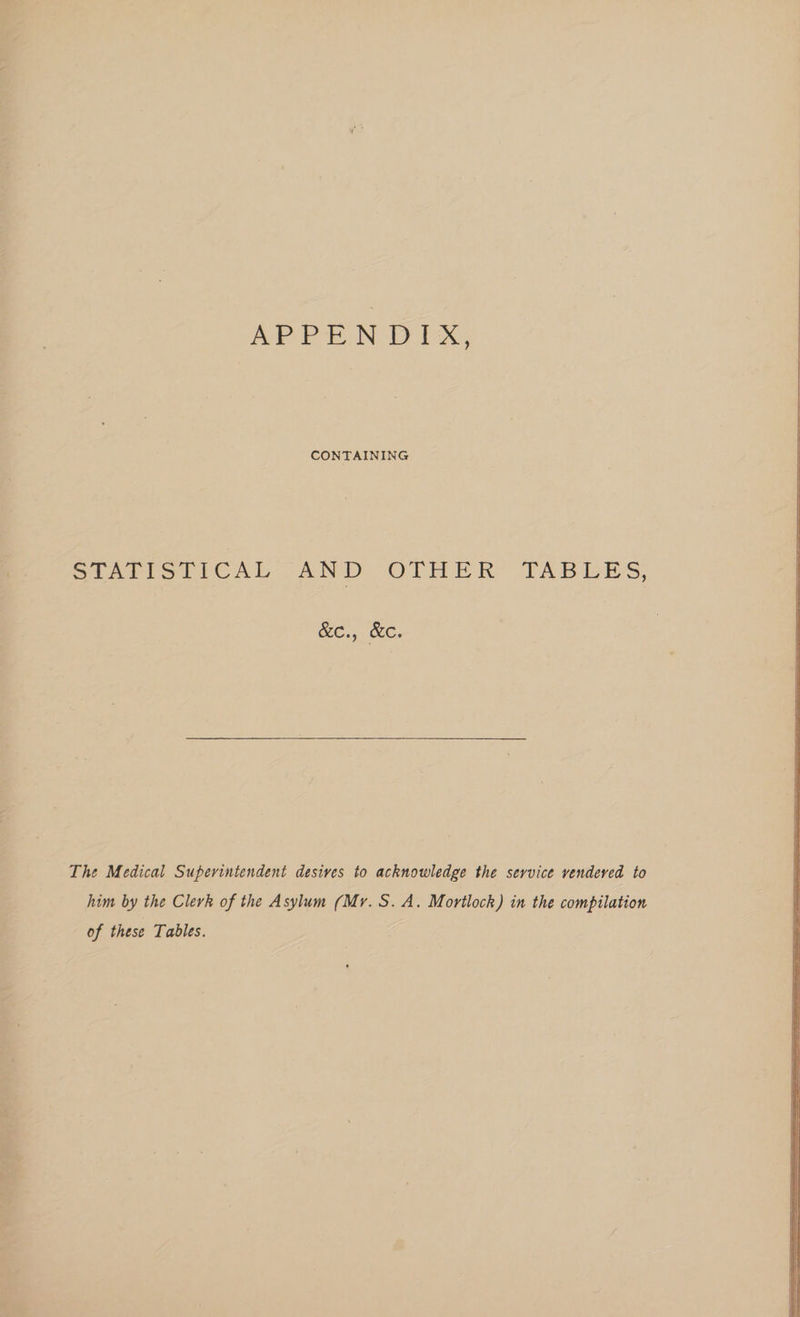 APPENDIX, CONTAINING Seni si tCAL 2ND “OTHER TABLES, NC., OC. The Medical Superintendent desives to acknowledge the service vendeved to him by the Clerk of the Asylum (Mr. S.A. Mortlock) in the compilation of these Tables.