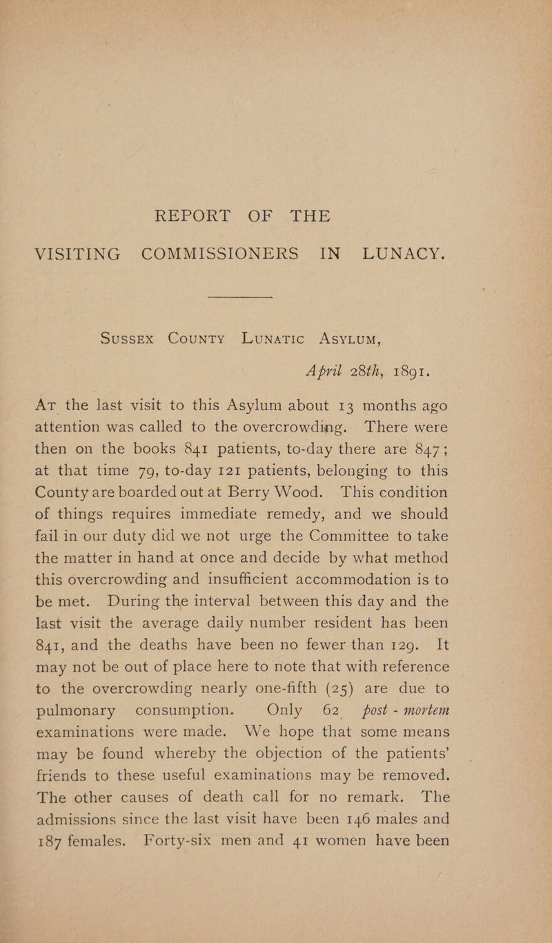 REPOR! OF “THE VISITING COMMISSIONERS . IN”. LUNACY. Sussex County Lunatic AsyLum, April 28th, 1891. At the last visit to this Asylum about 13 months ago attention was called to the overcrowding. There were then on the books 841 patients, to-day there are 847; at that time 79, to-day 121 patients, belonging to this County are boarded out at Berry Wood. This condition of things requires immediate remedy, and we should fail in our duty did we not urge the Committee to take the matter in hand at once and decide by what method this overcrowding and insufficient accommodation is to be met. During the interval between this day and the last visit the average daily number resident has been 841, and the deaths have been no fewer than 129. It may not be out of place here to note that with reference to the overcrowding nearly one-fifth (25) are due to pulmonary consumption. Only 62 post - mortem examinations were made. We hope that some means may be found whereby the objection of the patients’ friends to these useful examinations may be removed. The other causes of death call for no remark. The admissions since the last visit have been 146 males and 187 females. Forty-six men and 41 women have been