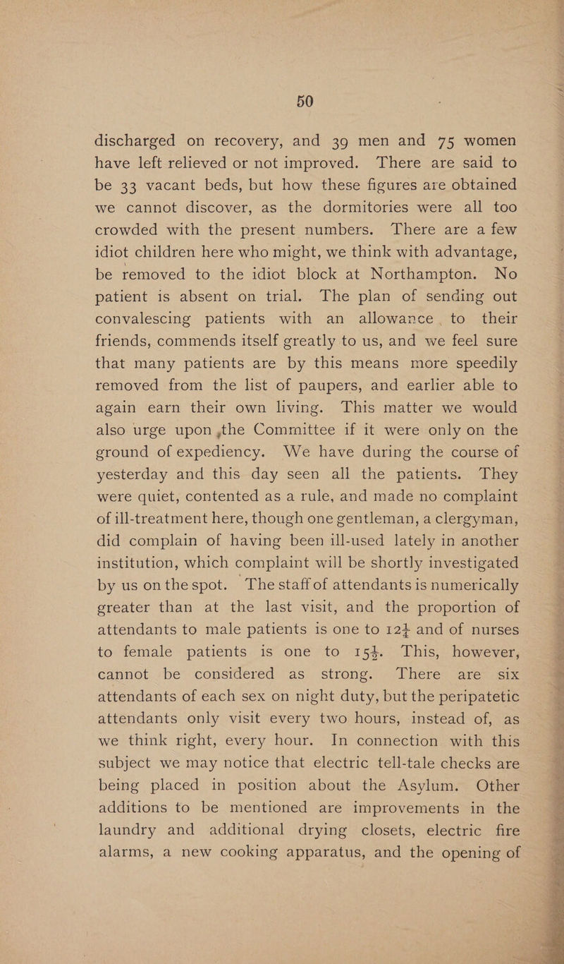 discharged on recovery, and 39 men and 75 women have left relieved or not improved. There are said to be 33 vacant beds, but how these figures are obtained we cannot discover, as the dormitories were all too crowded with the present numbers. There are a few idiot children here who might, we think with advantage, be removed to the idiot block at Northampton. No patient is absent on trial. The plan of sending out convalescing patients with an allowance, to their friends, commends itself greatly to us, and we feel sure that many patients are by this means more speedily removed from the list of paupers, and earlier able to again earn their own living. This matter we would also urge upon ,the Committee if it were only on the ground of expediency. We have during the course of yesterday and this day seen all the patients. They were quiet, contented as a rule, and made no complaint | of ill-treatment here, though one gentleman, a clergyman, did complain of having been ill-used lately in another institution, which complaint will be shortly investigated by us onthespot. The staff of attendants is numerically greater than at the last visit, and the proportion of attendants to male patients is one to 12} and of nurses to female patients is one to 154. This, however, cannot -be considered as strong. There. are>eix attendants of each sex on night duty, but the peripatetic attendants only visit every two hours, instead of, as we think right, every hour. In connection with this subject we may notice that electric tell-tale checks are being placed in position about the Asylum. Other additions to be mentioned are improvements in the laundry and additional drying closets, electric fire alarms, a new cooking apparatus, and the opening of