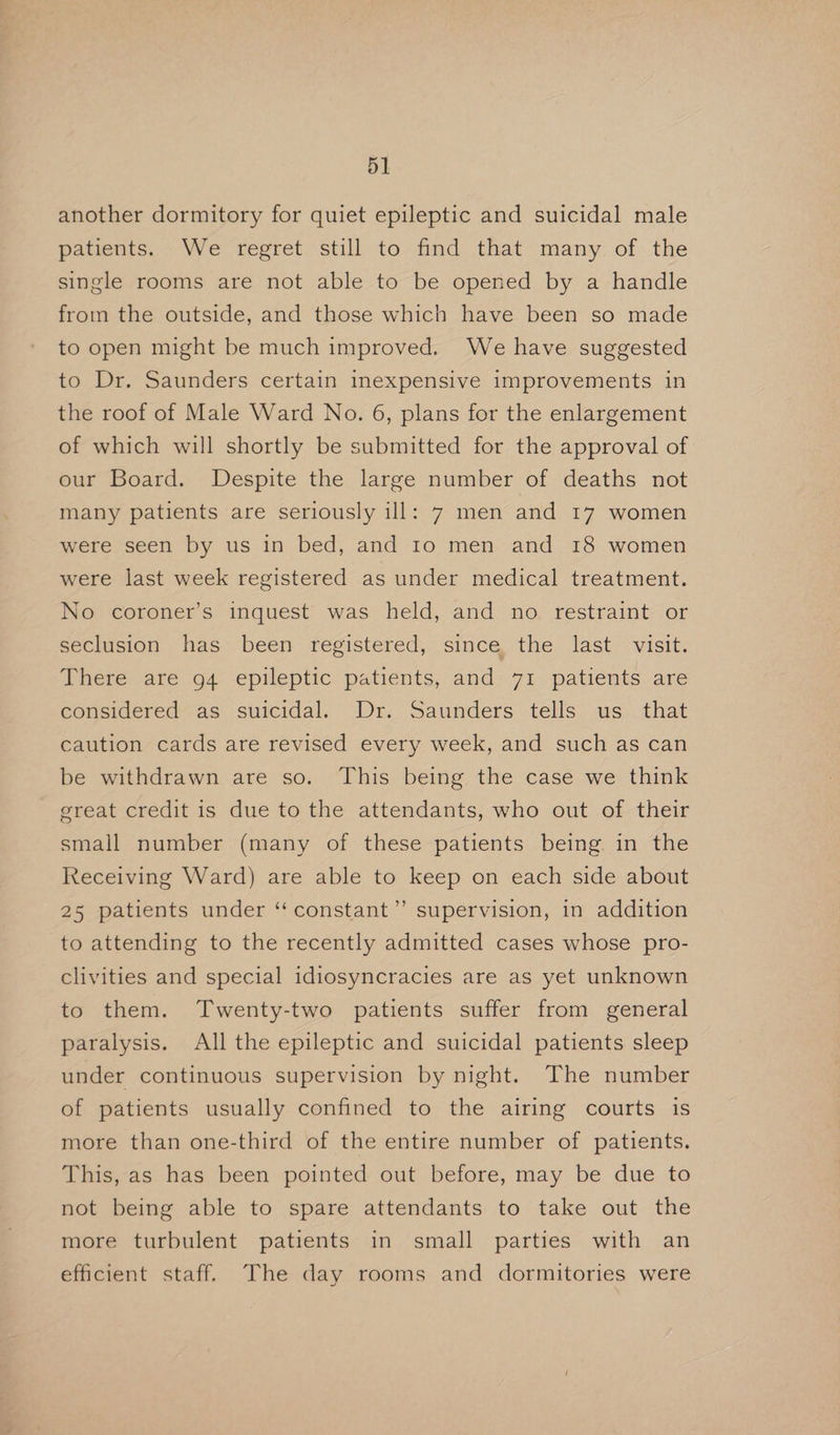 another dormitory for quiet epileptic and suicidal male patients. We regret still to find that many of the single rooms are not able to be opened by a handle from the outside, and those which have been so made to open might be much improved. We have suggested to Dr. Saunders certain inexpensive improvements in the roof of Male Ward No. 6, plans for the enlargement of which will shortly be submitted for the approval of our Board. Despite the large number of deaths not many patients are seriously ill: 7 men and 17 women were seen by us in bed, and 10 men and 18 women were last week registered as under medical treatment. No coroner’s inquest was held, and no restraint or seclusion has been registered, since the last visit. There are 94 epileptic patients, and 71 patients are considered as suicidal. Dr. Saunders tells us that caution cards are revised every week, and such as can be withdrawn are so. This being the case we think great credit is due to the attendants, who out of their small number (many of these patients being in the Receiving Ward) are able to keep on each side about 25 patients under ‘“‘constant’”’ supervision, in addition to attending to the recently admitted cases whose pro- clivities and special idiosyncracies are as yet unknown to them. Twenty-two patients suffer from general paralysis. All the epileptic and suicidal patients sleep under continuous supervision by night. The number of patients usually confined to the airing courts is more than one-third of the entire number of patients. This, as has been pointed out before, may be due to not being able to spare attendants to take out the more turbulent patients in small parties with an efficient staff. The day rooms and dormitories were