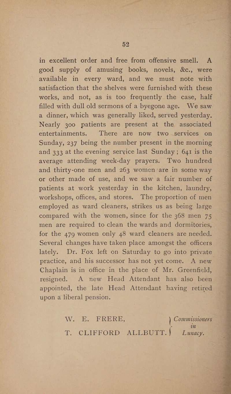 in excellent order and free from offensive smell. A good supply of amusing books, novels, &amp;c., were available in every ward, and we must note with satisfaction that the shelves were furnished with these works, and not, as is too frequently the case, half filled with dull old sermons of a byegone age. We saw a dinner, which was generally liked, served yesterday. Nearly 300 patients are present at the associated entertainments. There are now two services on Sunday, 237 being the number present in the morning and 333 at the evening service last Sunday; 641 is the average attending week-day prayers. Two hundred and thirty-one men and 263 women ‘are in some way or other made of use, and we saw a fair number of patients at work yesterday in the kitchen, laundry, workshops, offices, and stores. The proportion of men employed as ward cleaners, strikes us as being large compared with the women, since for the 368 men 75 men are required to clean the wards and dormitories, for the 479 women only 48 ward cleaners are needed. Several changes have taken place amongst the officers practice, and his successor has not yet come. A new Chaplain is in office in the place of Mr. Greenfield, resigned. A new Head Attendant has also been appointed, the late Head Attendant having retired upon a liberal pension. Wi ES IS oe Cominisstoners mn T. CLIFFORD ALLBUTT.} Lumacy, Minne dry MR elie