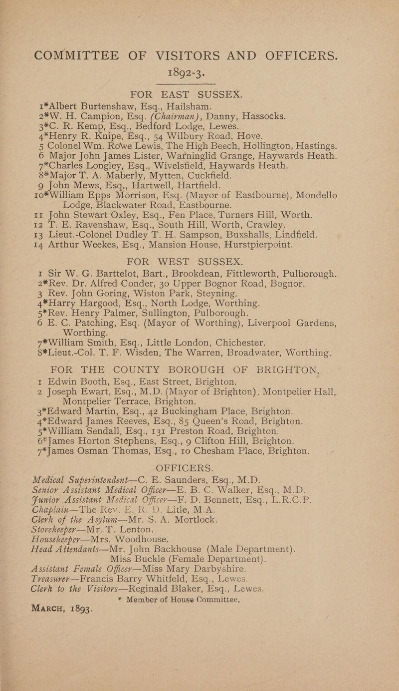 COMMITTEE OF VISITORS AND OFFICERS. 1892-3. FOR EAST SUSSEX. 1*Albert Burtenshaw, Esq., Hailsham. 2*W. H. Campion, Esq. (Chaivman), Danny, Hassocks. 3*C. R. Kemp, Esq., Bedford Lodge, Lewes. 4*Henry R. Knipe, Esq., 54 Wilbury Road, Hove. 5 Colonel Wm. Rowe Lewis, The High Beech, Hollington, Hastings. 6 Major John James Lister, Warninglid Grange, Haywards Heath. 7*Charles Longley, Esq., Wivelsfield, Haywards Heath. 8*Major T. A. Maberly, Mytten, Cuckfield. g John Mews, Esq., Hartwell, Hartfield. r1o* William Epps Morrison, Esq. (Mayor of Eastbourne), Mondello Lodge, Blackwater Road, Eastbourne. Ir John Stewart Oxley, Esq., Fen Place, Turners Hill, Worth. 12 T. E. Ravenshaw, Esq., South Hill, Worth, Crawley. 13 Lieut.-Colonel Dudley T. H. Sampson, Buxshalls, Lindfield. 14 Arthur Weekes, Esq., Mansion House, Hurstpierpoint. FOR WEST?) SUSSEX. 1 Sir W. G. Barttelot, Bart., Brookdean, Fittleworth, Pulborough. 2¥*Rev. Dr. Alfred Conder, 30 Upper Bognor Road, Bognor. 3 Rev. John Goring, Wiston Park, Steyning. 4*Harry Hargood, Esq., North Lodge, Worthing. 5*Rev. Henry Palmer, Sullington, Pulborough. 6 E. C. Patching, Esq. (Mayor of Worthing), Liverpool Gardens, Worthing. 7*Wijliam Smith, Esq., Little London, Chichester. 8*Lieut.-Col. T. F. Wisden, The Warren, Broadwater, Worthing. POR) THE COUNTY BOROUGH OF. BRIGHTON, 1 Edwin Booth, Esq., East Street, Brighton. 2 Joseph Ewart, Esq., M.D. (Mayor of Brighton), Montpelier Hall, Montpelier Terrace, Brighton. 3*Edward Martin, Esq., 42 Buckingham Place, Brighton. 4*Edward James Reeves, Esq., 85 Queen’s Road, Brighton. 5* William Sendall, Esq., 131 Preston Road, Brighton. 6*James Horton Stéphens, Esq., 9 Clifton Hill, Brighton. 7*James Osman Thomas, Esq., 1o Chesham Place, Brighton. OFFICERS. Medical Superintendent—C. E. Saunders, Esq., M.D. Senior Assistant Medical Officer—E. B. C. Walker, Esq., M.D. Funioy Assistant Medical Officer—F. D. Bennett, Esq., L.R.C.P. Chaplain—The Rev. E. k. D. Litle, M.A. Clerk of the Asylum—Mr. S. A. Mortlock. Stoveheeper—Mr. T. Lenton. Housekeeper—Mrs. Woodhouse. Head Attendants—Mr. John Backhouse (Male Department). Miss Buckle (Female Department). Assistant Female Officer—Miss Mary Darbyshire. Treasuvey—Francis Barry Whitfeld, Esq., Lewes. Clerk to the Visitors—Reginald Blaker, Esq., Lewes. * Member of House Committee, MARCH, 1893.