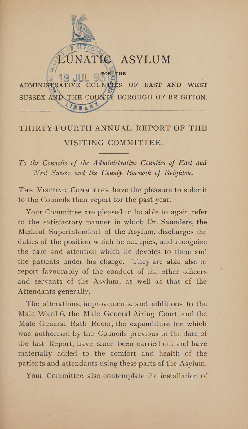 To the Councils of the Administrative Counties of East and West Sussex and the County Borough of Brighton. THE VISITING CoMMITTEE have the pleasure to submit to the Councils their report for the past year. Your Committee are pleased to be able to again refer to the satisfactory manner in which Dr. Saunders, the Medical Superintendent of the Asylum, discharges the duties of the position which he occupies, and recognize the care and attention which he devotes to them and the patients under his charge. They are able also to report favourably of the conduct of the other officers and servants of the Asylum, as well as that of the Attendants generally. The alterations, improvements, and additions to the Male Ward 6, the Male General Airing Court and the Male General Bath Room, the expenditure for which was authorised by the Councils previous to the date of the last Report, have since been carried out and have materially added to the comfort and health of the patients and attendants using these parts of the Asylum. Your Committee also contemplate the installation of