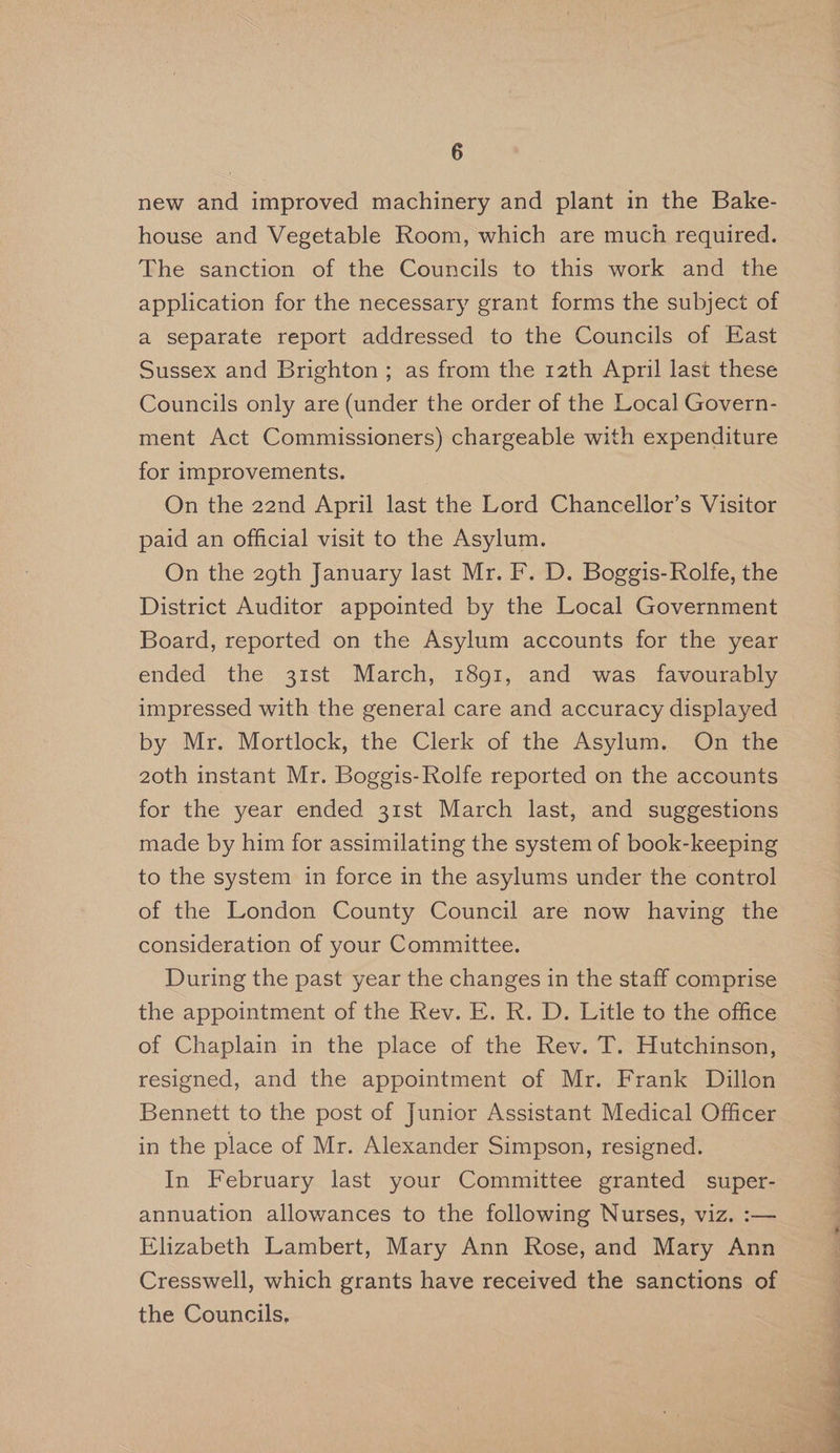 new and improved machinery and plant in the Bake- house and Vegetable Room, which are much required. The sanction of the Councils to this work and the application for the necessary grant forms the subject of a separate report addressed to the Councils of East Sussex and Brighton ; as from the 12th April last these Councils only are (under the order of the Local Govern- ment Act Commissioners) chargeable with expenditure for improvements. : On the 22nd April last the Lord Chancellor’s Visitor paid an official visit to the Asylum. On the 29th January last Mr. F. D. Boggis-Rolfe, the District Auditor appointed by the Local Government Board, reported on the Asylum accounts for the year ended the 31st March, 1891, and was favourably impressed with the general care and accuracy displayed by Mr. Mortlock, the Clerk of the Asylum. On the 2oth instant Mr. Boggis- Rolfe reported on the accounts for the year ended 31st March last, and suggestions made by him for assimilating the system of book-keeping to the system in force in the asylums under the control of the London County Council are now having the consideration of your Committee. During the past year the changes in the staff comprise the appointment of the Rev. E. R. D. Litle to the office of Chaplain in the place of the Rev. T. Hutchinson, resigned, and the appointment of Mr. Frank Dillon Bennett to the post of Junior Assistant Medical Officer in the place of Mr. Alexander Simpson, resigned. In February last your Committee granted super- annuation allowances to the following Nurses, viz. :— Elizabeth Lambert, Mary Ann Rose, and Mary Ann Cresswell, which grants have received the sanctions of the Councils,