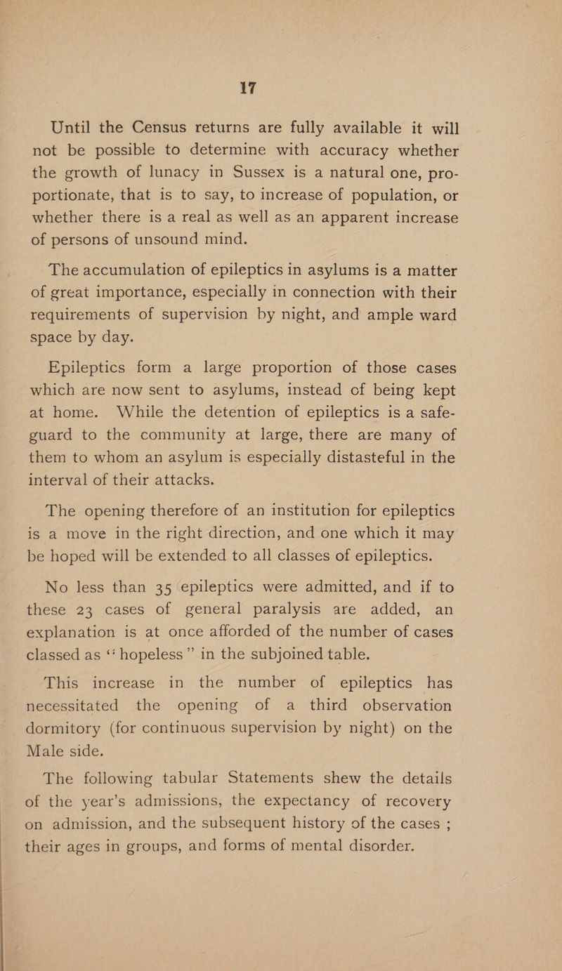 Until the Census returns are fully available it will not be possible to determine with accuracy whether the growth of lunacy in Sussex is a natural one, pro- portionate, that is to say, to increase of population, or whether there is a real as well as an apparent increase of persons of unsound mind. The accumulation of epileptics in asylums is a matter of great importance, especially in connection with their requirements of supervision by night, and ample ward space by day. Epileptics form a large proportion of those cases which are now sent to asylums, instead of being kept at home. While the detention of epileptics is a safe- guard to the community at large, there are many of them to whom an asylum is especially distasteful in the interval of their attacks. The opening therefore of an institution for epileptics is a move in the right direction, and one which it may be hoped will be extended to all classes of epileptics. No less than 35 epileptics were admitted, and if to these 23 cases of general paralysis are added, an explanation is at once afforded of the number of cases classed as ‘‘ hopeless” in the subjoined table. This increase in the number of epileptics has necessitated the opening of a third observation dormitory (for continuous supervision by night) on the Male side. The following tabular Statements shew the details of the year’s admissions, the expectancy of recovery on admission, and the subsequent history of the cases ; their ages in groups, and forms of mental disorder.