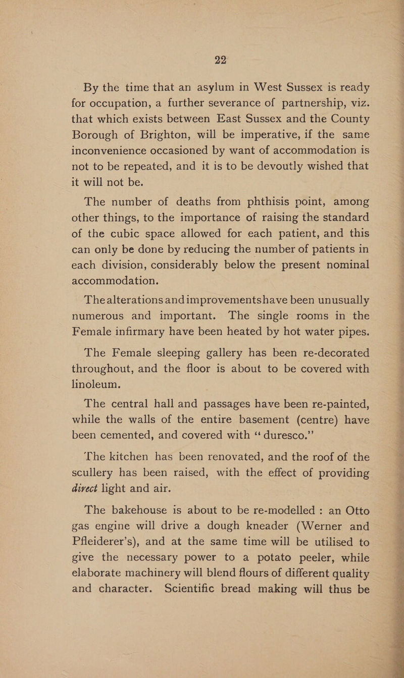By the time that an asylum in West Sussex is ready for occupation, a further severance of partnership, viz. that which exists between East Sussex and the County Borough of Brighton, will be imperative, if the same inconvenience occasioned by want of accommodation is not to be repeated, and it is to be devoutly wished that it will not be. The number of deaths from phthisis point, among other things, to the importance of raising the standard of the cubic space allowed for each patient, and this can only be done by reducing the number of patients in each division, considerably below the present nominal accommodation. Thealterations andimprovementshave been unusually numerous and important. The single rooms in the Female infirmary have been heated by hot water pipes. The Female sleeping gallery has been re-decorated throughout, and the floor is about to be covered with linoleum. The central hall and passages have been re-painted, while the walls of the entire basement (centre) have been cemented, and covered with ‘“ duresco.”’ The kitchen has been renovated, and the roof of the scullery has been raised, with the effect of providing divect light and air. The bakehouse is about to be re-modelled : an Otto gas engine will drive a dough kneader (Werner and Pfleiderer’s), and at the same time will be utilised to give the necessary power to a potato peeler, while elaborate machinery will blend flours of different quality and character. Scientific bread making will thus be