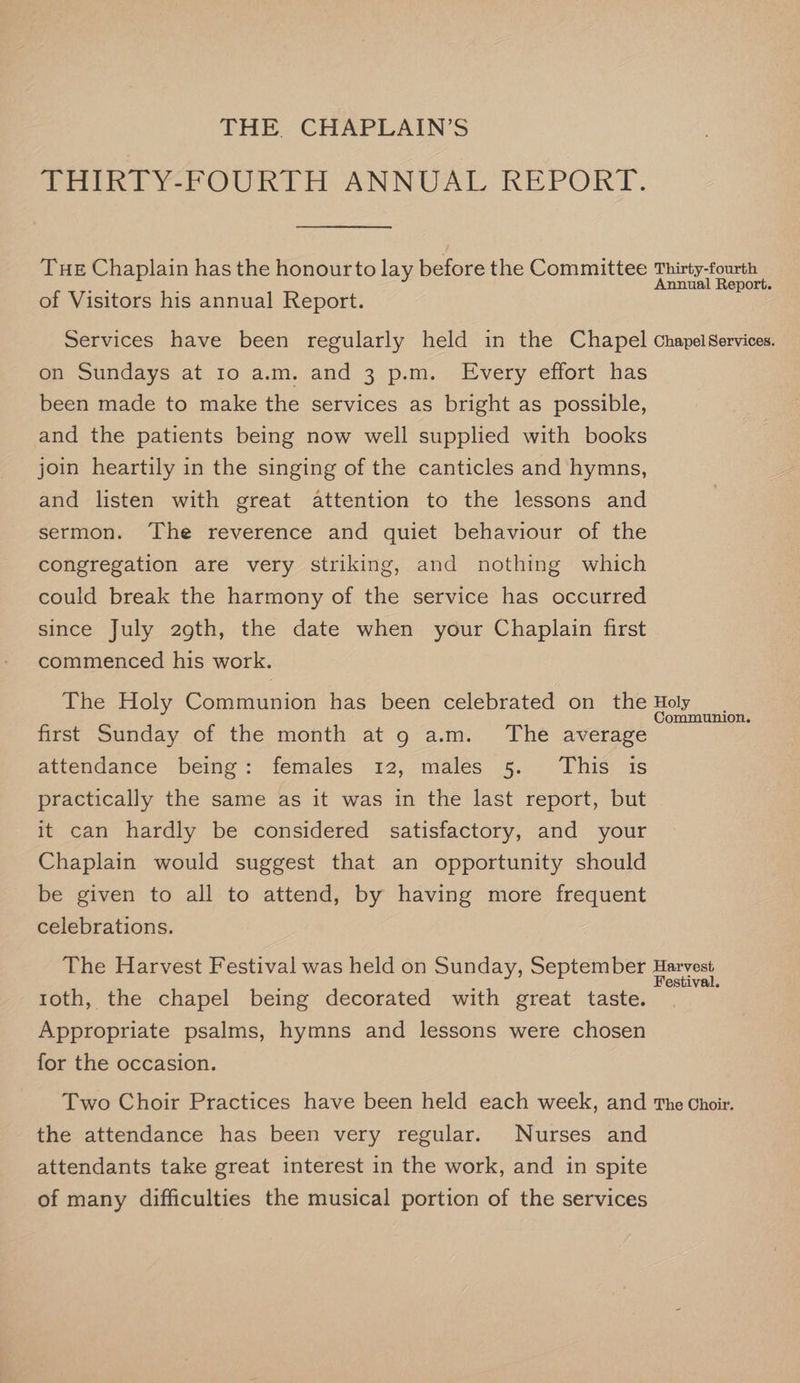 THE. CHAPLAIN’S PeIKEYFOUnTH ANNUAL REPORT. Tue Chaplain has the honourto lay before the Committee Thirty-fourth Annual Report. of Visitors his annual Report. Services have been regularly held in the Chapel ChapelServices. on Sundays at 1o a.m. and 3 p.m. Every effort has been made to make the services as bright as possible, and the patients being now well supplied with books join heartily in the singing of the canticles and hymns, and listen with great attention to the lessons and sermon. ‘The reverence and quiet behaviour of the congregation are very striking, and nothing which could break the harmony of the service has occurred since July 2gth, the date when your Chaplain first commenced his work. The Holy Communion has been celebrated on the Holy first Sunday of the month at 9 a.m. The average attendance being: females 12, males 5. This is practically the same as it was in the last report, but it can hardly be considered satisfactory, and your Chaplain would suggest that an opportunity should be given to all to attend, by having more frequent celebrations. The Harvest Festival was held on Sunday, September Honest toth, the chapel being decorated with great taste. ; Appropriate psalms, hymns and lessons were chosen for the occasion. Two Choir Practices have been held each week, and The Choir. the attendance has been very regular. Nurses and attendants take great interest in the work, and in spite of many difficulties the musical portion of the services