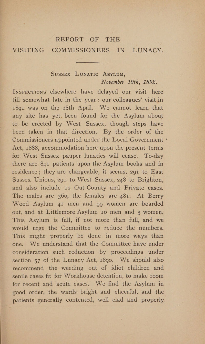 REPORT OF THE VISITING COMMISSIONERS IN LUNACY. Sussex Lunatic AsyLum, November 19th, 1892. InspEcTIONS elsewhere have delayed our visit here till somewhat late in the year: our colleagues’ visit in 18gi was on the 28th April. We cannot learn that any site has yet. been found for the Asylum about to be erected by West Sussex, though steps have been taken in that direction. By the order of the Commissioners appointed under the Local Government ‘ Act, 1888, accommodation here upon the present terms for West Sussex pauper lunatics will cease. To-day there are 841 patients upon the Asylum books and in residence; they are chargeable, it seems, 291 to East Sussex Unions, 290 to West Sussex, 248 to Brighton, and also include 12 Out-County and Private cases. The males are 360, the females are 481. At Berry Wood Asylum 41 men and gg women are boarded out, and at Littlemore Asylum 10 men and 5 women. This Asylum is full, if not more than full, and we would urge the Committee to reduce the numbers. This might properly be done in more ways than one. We understand that the Committee have under consideration such reduction by proceedings under section 57 of the Lunacy Act, 1890. We should also recommend the weeding out of idiot children and senile cases fit for Workhouse detention, to make room for recent and acute cases. We find the Asylum in good order, the wards bright and cheerful, and the patients generally contented, well clad and properly