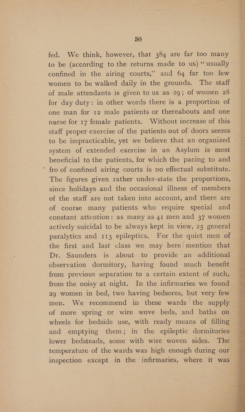 » fed. We think, however, that 384 are far too many to be (according to the returns made to us) “ usually confined in the airing courts,’ and 64 far too few women to be walked daily in the grounds. The staff of male attendants is given to us as 29; of women 28 for day duty: in other words there is a proportion of one man for 12 male patients or thereabouts and one nurse for 17 female patients. Without increase of this staff proper exercise of the patients out of doors seems to be impracticable, yet we believe that an organized system of extended exercise in an Asylum is most beneficial to the patients, for which the pacing to and fro of confined airing courts is no effectual substitute. The figures given rather under-state the proportions, since holidays and the occasional illness of members of the staff are not taken into account, and there are of course many patients who require special and constant attention: as many as 41 men and 37 women actively suicidal to be always kept in view, 25 general paralytics and 113 epileptics. For the quiet men of the first and last class we may here, mention that Dr. Saunders is about to provide an additional observation dormitory, having found much _ benefit from previous separation to a certain extent of such, from the noisy at night. In the infirmaries we found 29 women in bed, two having bedsores, but very few men. We recommend in these wards the supply of more spring or wire wove beds, and baths on wheels for bedside use, with ready means of filling and emptying them; in the epileptic dormitories lower bedsteads, some with wire woven sides. The temperature of the wards was high enough during our inspection except in the infirmaries, where it was