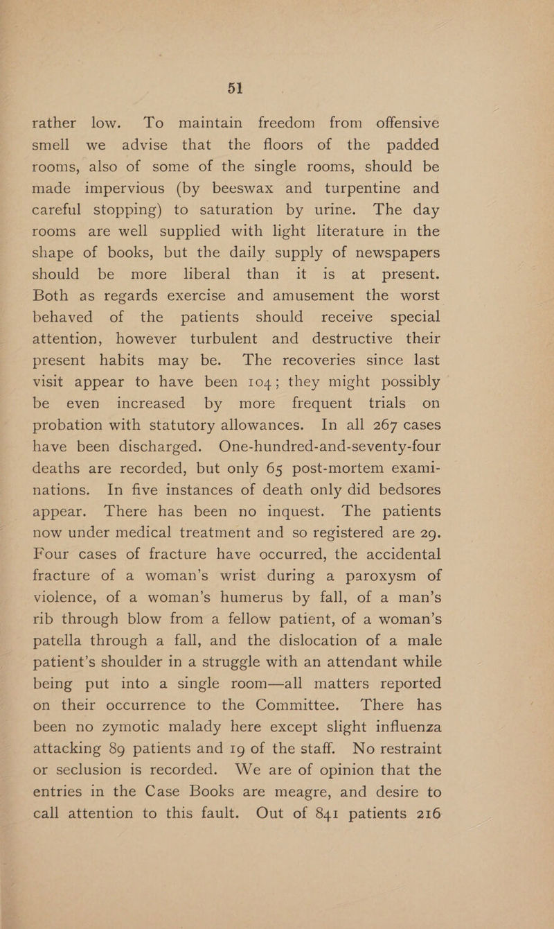 rather low. To maintain freedom from offensive smell we advise that the floors of the padded rooms, also of some of the single rooms, should be made impervious (by beeswax and turpentine and careful stopping) to saturation by urine. The day rooms are well supplied with light literature in the shape of books, but the daily supply of newspapers should be more liberal than it is at present. Both as regards exercise and amusement the worst behaved of the patients should receive special attention, however turbulent and destructive their present habits may be. The recoveries since last visit appear to have been 104; they might possibly be even increased. by more frequent trials’ on probation with statutory allowances. In all 267 cases have been discharged. One-hundred-and-seventy-four deaths are recorded, but only 65 post-mortem exami- nations. In five instances of death only did bedsores appear. There has been no inquest. The patients now under medical treatment and so registered are 29. Four cases of fracture have occurred, the accidental fracture of a woman’s wrist during a paroxysm of violence, of a woman’s humerus by fall, of a man’s rib through blow from a fellow patient, of a woman’s patella through a fall, and the dislocation of a male patient’s shoulder in a struggle with an attendant while being put into a single room—all matters reported on their occurrence to the Committee. There has been no zymotic malady here except slight influenza attacking 89 patients and ig of the staff. No restraint or seclusion is recorded. We are of opinion that the entries in the Case Books are meagre, and desire to call attention to this fault. Out of 841 patients 216