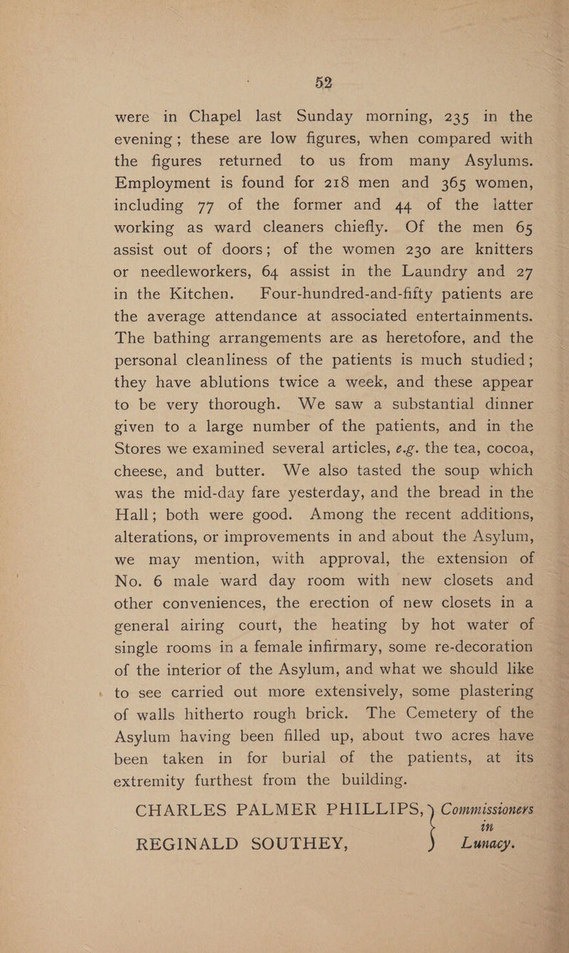 were in Chapel last Sunday morning, 235 in the evening ; these are low figures, when compared with the figures returned to us from many Asylums. Employment is found for 218 men and 365 women, including 77 of the former and 44 of the latter working as ward cleaners chiefly. Of the men 65 assist out of doors; of the women 230 are knitters or needleworkers, 64 assist in the Laundry and 27 in the Kitchen. Four-hundred-and-fifty patients are the average attendance at associated entertainments. The bathing arrangements are as heretofore, and the personal cleanliness of the patients is much studied; they have ablutions twice a week, and these appear to be very thorough. We saw a substantial dinner given to a large number of the patients, and in the Stores we examined several articles, ¢.g. the tea, cocoa, cheese, and butter. We also tasted the soup which was the mid-day fare yesterday, and the bread in the Hall; both were good. Among the recent additions, alterations, or improvements in and about the Asylum, we may mention, with approval, the extension of No. 6 male ward day room with new closets and other conveniences, the erection of new closets in a general airing court, the heating by hot water of single rooms in a female infirmary, some re-decoration of the interior of the Asylum, and what we should like to see carried out more extensively, some plastering of walls hitherto rough brick. The Cemetery of the Asylum having been filled up, about two acres have been taken in for burial of the patients, at its extremity furthest from the building. CHARLES PALMER oo) in REGINALD SOUTHEY, Lunacy.