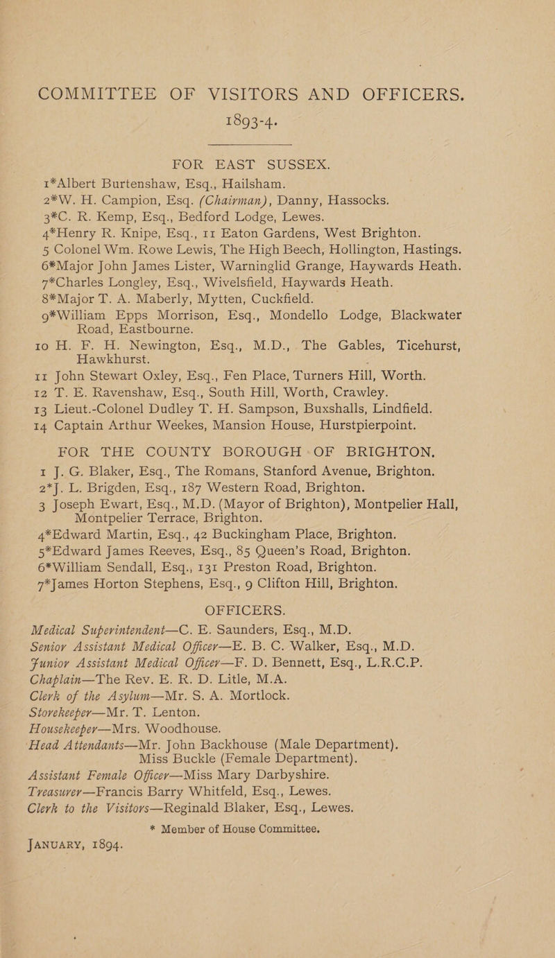 COMMITTEE OF VISITORS AND OFFICERS. 1893-4. FOR EAST SUSSEX: 1*Albert Burtenshaw, Esq., Hailsham. 2*W. H. Campion, Esq. (Chairman), Danny, Hassocks. 3*C. R. Kemp, Esq., Bedford Lodge, Lewes. 4*Henry R. Knipe, Esq., 11 Eaton Gardens, West Brighton. 5 Colonel Wm. Rowe Lewis, The High Beech, Hollington, Hastings. 6*Major John James Lister, Warninglid Grange, Haywards Heath. 7*Charles Longley, Esq., Wivelsfield, Haywards Heath. 8*Major T. A. Maberly, Mytten, Cuckfield. g*William Epps Morrison, Esq., Mondello Lodge, Blackwater Road, Eastbourne. 10 H. F. H. Newington, Esq., M.D.,.The Gables, Ticehurst, Hawkhurst. : 1r John Stewart Oxley, Esq., Fen Place, Turners Hill, Worth. 12 T. E. Ravenshaw, Esq., South Hill, Worth, Crawley. 13 Lieut.-Colonel Dudley T. H. Sampson, Buxshalls, Lindfield. 14 Captain Arthur Weekes, Mansion House, Hurstpierpoint. FOR THE COUNTY BOROUGH :OF BRIGHTON. 1 J. G. Blaker, Esq., The Romans, Stanford Avenue, Brighton. 2*J. L. Brigden, Esq., 187 Western Road, Brighton. 3 Joseph Ewart, Esq., M.D. (Mayor of Brighton), Montpelier Hall, Montpelier Terrace, Brighton. 4*Edward Martin, Esq., 42 Buckingham Place, Brighton. 5*Edward James Reeves, Esq., 85 Queen’s Road, Brighton. 6*William Sendall, Esq., 131 Preston Road, Brighton. 7*James Horton Stephens, Esq., 9 Clifton Hill, Brighton. OFFICERS. Medical Superintendent—C. E. Saunders, Esq., M.D. Senior Assistant Medical Officer—E. B. C. Walker, Esq., M.D. Funior Assistant Medical Oficey—F. D. Bennett, Esq., L.R.C.P. Chaplain—The Rev. E. R. D. Litle, M.A. Clerk of the Asylum—Mr. S. A. Mortlock. Stovekeeper—Mr. T. Lenton. Househeeper—Mrs. Woodhouse. ‘Head Attendants—Mr. John Backhouse (Male Department). Miss Buckle (Female Department). Assistant Female Officer—-Miss Mary Darbyshire. Tveasuvey—Francis Barry Whitfeld, Esq., Lewes. Clerk to the Visitors—Reginald Blaker, Esq., Lewes. * Member of House Committee. JANUARY, 1894.
