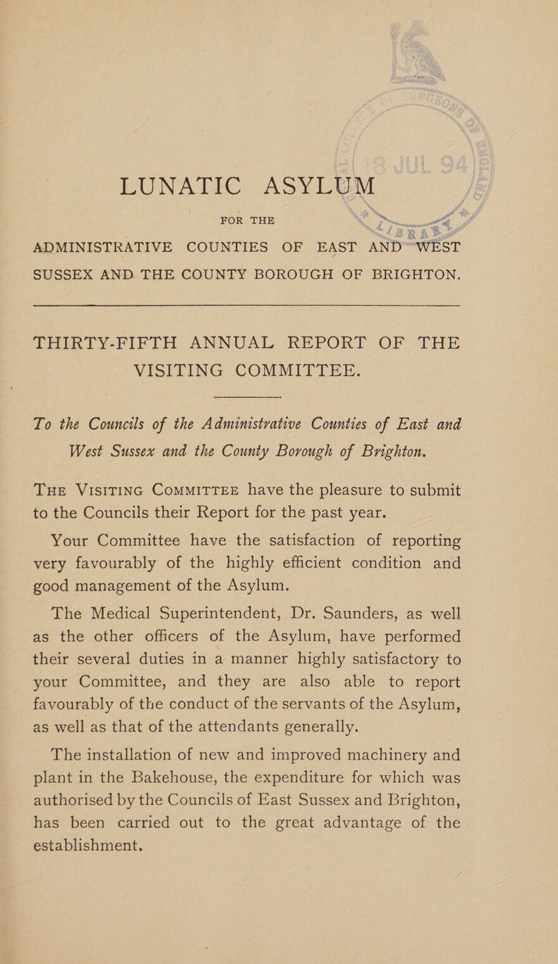 FOR THE ie &gt;, oe SUSSEX AND. THE COUNTY BOROUGH OF BRIGHTON. THURTY-PIPTH ANNUAL “REPORT OF -THE VISITING COMMITTEE. To the Councils of the Administrative Counties of East and West Sussex and the County Borough of Brighton. THE VISITING CoMMITTEE have the pleasure to submit to the Councils their Report for the past year. Your Committee have the satisfaction of reporting very favourably of the highly efficient condition and good management of the Asylum. The Medical Superintendent, Dr. Saunders, as well as the other officers of the Asylum, have performed their several duties in a manner highly satisfactory to your Committee, and they are also able to report favourably of the conduct of the servants of the Asylum, as well as that of the attendants generally. The installation of new and improved machinery and plant in the Bakehouse, the expenditure for which was authorised by the Councils of East Sussex and Brighton, has been carried out to the great advantage of the establishment.