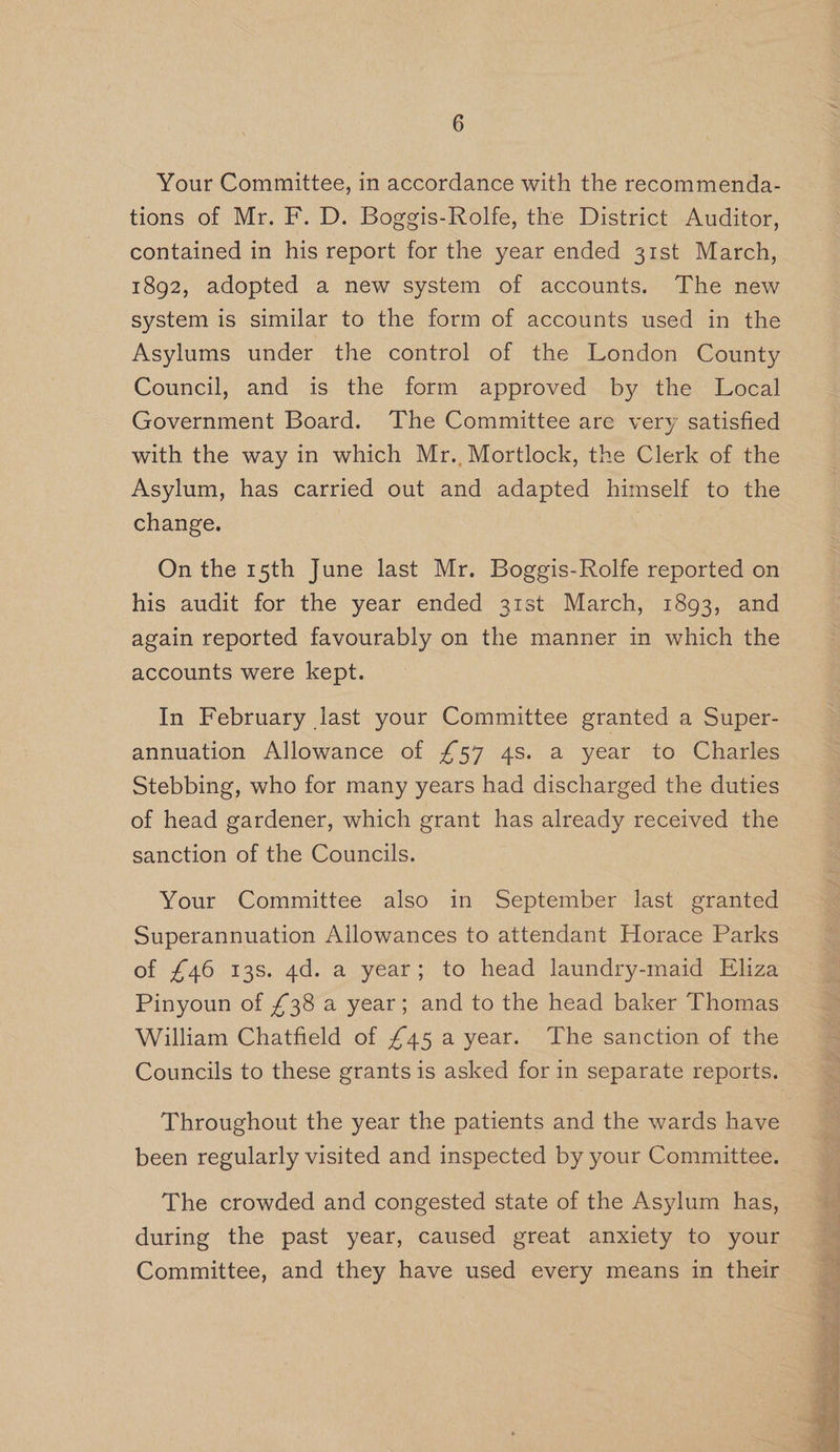 Your Committee, in accordance with the recommenda- tions of Mr. F. D. Boggis-Rolfe, the District Auditor, contained in his report for the year ended 31st March, 1892, adopted a new system of accounts. The new system is similar to the form of accounts used in the Asylums under the control of the London County Council, and is the form approved by the Local Government Board. The Committee are very satisfied with the way in which Mr. Mortlock, the Clerk of the Asylum, has carried out and adapted himself to the change. ; | | On the 15th June last Mr. Boggis-Rolfe reported on his audit for the year ended 31st March, 1893, and again reported favourably on the manner in which the accounts were kept. In February last your Committee granted a Super- annuation Allowance of £57 4s. a year to Charles Stebbing, who for many years had discharged the duties of head gardener, which grant has already received the sanction of the Councils. | Your Committee also in September last granted Superannuation Allowances to attendant Horace Parks of £46 13s. 4d. a year; to head laundry-maid Eliza Pinyoun of £38 a year; and to the head baker Thomas William Chatfield of £45 a year. The sanction of the Councils to these grants is asked for in separate reports. Throughout the year the patients and the wards have been regularly visited and inspected by your Committee. The crowded and congested state of the Asylum has, during the past year, caused great anxiety to your Committee, and they have used every means in their