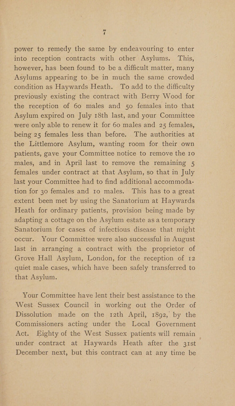 power to remedy the same by endeavouring to enter into reception contracts with other Asylums. This, however, has been found to be a difficult matter, many Asylums appearing to be in much the same crowded condition as Haywards Heath. To add to the difficulty previously existing the contract with Berry Wood for the reception of 60 males and 50 females into that Asylum expired on July 18th last, and your Committee were only able to renew it for 60 males and 25 females, being 25 females less than before. The authorities at the Littlemore Asylum, wanting room for their own patients, gave your Committee notice to remove the 10 males, and in April last to remove the remaining 5 females under contract at that Asylum, so that in July last your Committee had to find additional accommoda- tion for 30 females and to males. This has to a great extent been met by using the Sanatorium at Haywards Heath for ordinary patients, provision being made by adapting a cottage on the Asylum estate as a temporary Sanatorium for cases of infectious disease that might occur. Your Committee were also successful in August last in arranging a contract with the proprietor of Grove Hall Asylum, London, for the reception of 12 quiet male cases, which have been safely transferred to that Asylum. Your Committee have lent their best assistance to the West Sussex Council in working out the Order of Dissolution made on the trath April, 1892, by the Commissioners acting under the Local Government Act. Eighty of the West Sussex patients will remain under contract at Haywards Heath after the 31st December next, but this contract can at any time be