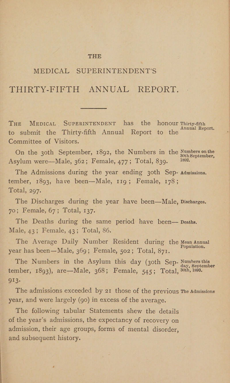 THE MEDICAL - SUPERINTENDENT'S Poin veh En, ANNUAL oO REPORT, THe MeEpIcAL SUPERINTENDENT has the honour Thirty-fifth ; : nnua t. to submit the Thirty-fifth Annual Report to the pak Committee of Visitors. On the 30th September, 1892, the Numbers in the one ee Asylum were—Male, 362; Female, 477; Total, 839. 1892. The Admissions during the year ending 30th Sep- Admissions. tember, 1893, have been—Male, 119; Female, 178; Total, 297. The Discharges during the year have been—Male, Discharges. 70; Female, 67; Total,.137. The Deaths during the same period have been— Deaths. Male, 43; Female, 43; Total, 86. The Average Daily Number Resident during the Mean Annual Population. year has been—Male, 369; Female, 502; Total, 871. The Numbers in the Asylum this day (30th Sep- Numbers this day, September tember, 1893), are—Male, 368; Female, 545; Total, 30th, 1893. 913. } The admissions exceeded by 21 those of the previous The Admissions year, and were largely (go) in excess of the average. The following tabular Statements shew the details of the year’s admissions, the expectancy of recovery on admission, their age groups, forms of mental disorder, and subsequent history.
