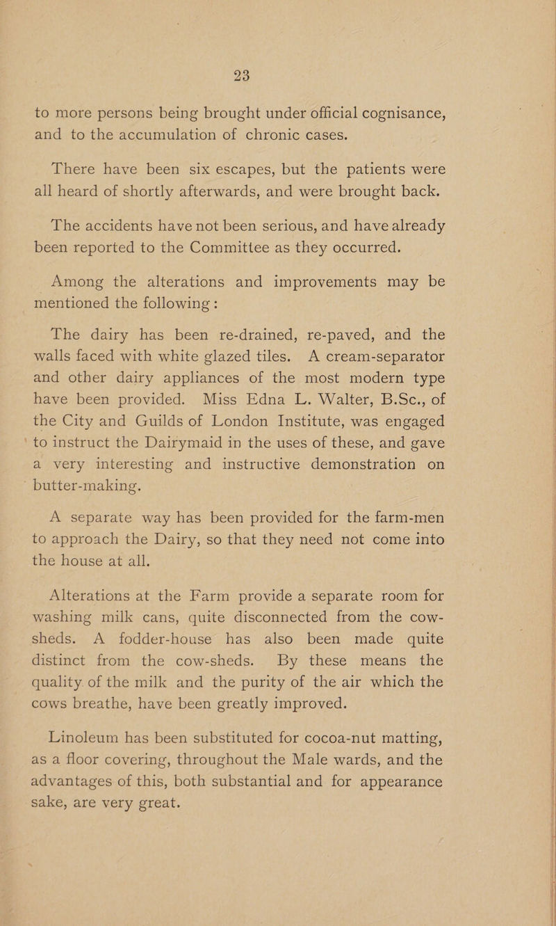 to more persons being brought under official cognisance, and to the accumulation of chronic cases. There have been six escapes, but the patients were all heard of shortly afterwards, and were brought back. The accidents have not been serious, and have already been reported to the Committee as they occurred. Among the alterations and improvements may be mentioned the following: The dairy has been re-drained, re-paved, and the walls faced with white glazed tiles. A cream-separator and other dairy appliances of the most modern type have been provided. Miss Edna L. Walter, B.Sc., of the City and Guilds of London Institute, was engaged ‘to instruct the Dairymaid in the uses of these, and gave a very interesting and instructive demonstration on - butter-making. A separate way has been provided for the farm-men to approach the Dairy, so that they need not come into the house at all. Alterations at the Farm provide a separate room for washing milk cans, quite disconnected from the cow- sheds. A fodder-house has also been made quite distinct from the cow-sheds. By these means the quality. of the milk and the purity of the air which the cows breathe, have been greatly improved. Linoleum has been substituted for cocoa-nut matting, as a floor covering, throughout the Male wards, and the advantages of this, both substantial and for appearance sake, are very great.