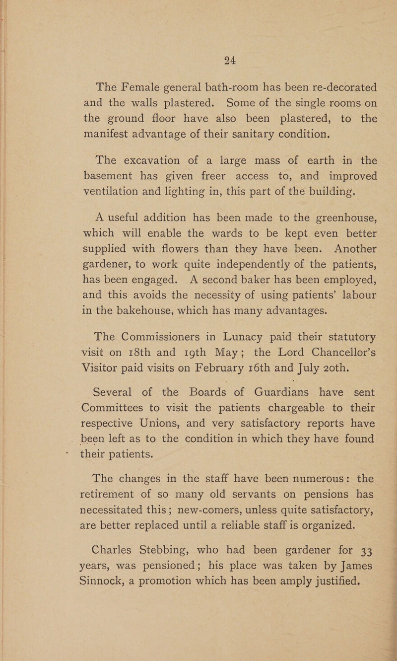 The Female general bath-room has been re-decorated and the walls plastered. Some of the single rooms on the ground floor have also been plastered, to the manifest advantage of their sanitary condition. The excavation of a large mass of earth in the basement has given freer access to, and improved ventilation and lighting in, this part of the building. A useful addition has been made to the greenhouse, which will enable the wards to be kept even better supplied with flowers than they have been. Another gardener, to work quite independently of the patients, has been engaged. A second baker has been employed, and this avoids the necessity of using patients’ labour in the bakehouse, which has many advantages. The Commissioners in Lunacy paid their statutory visit on 18th and 19th May; the Lord Chancellor’s Visitor paid visits on February 16th and July 2oth. Several of the Boards of Guardians have sent Committees to visit the patients chargeable to their respective Unions, and very satisfactory reports have their patients. The changes in the staff have been numerous: the retirement of so many old servants on pensions has necessitated this; new-comers, unless quite satisfactory, are better replaced until a reliable staff is organized. Charles Stebbing, who had been gardener for 33 years, was pensioned; his place was taken by James Sinnock, a promotion which has been amply justified, a ae ee > a