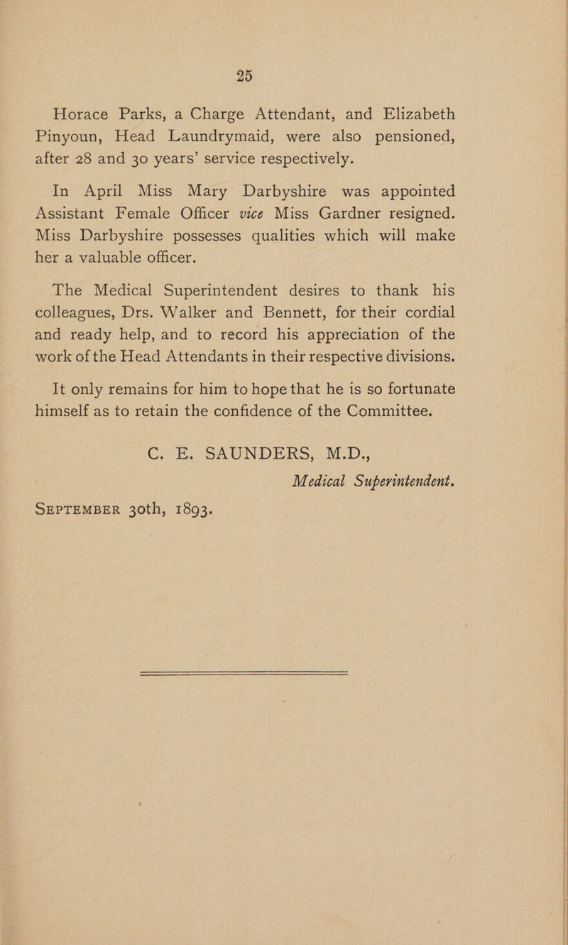 Horace Parks, a Charge Attendant, and Elizabeth Pinyoun, Head Laundrymaid, were also pensioned, after 28 and 30 years’ service respectively. In April Miss Mary Darbyshire was appointed Assistant Female Officer vice Miss Gardner resigned. Miss Darbyshire possesses qualities which will make her a valuable officer. The Medical Superintendent desires to thank his colleagues, Drs. Walker and Bennett, for their cordial and ready help, and to record his appreciation of the work of the Head Attendants in their respective divisions. It only remains for him to hope that he is so fortunate himself as to retain the confidence of the Committee. Cer-E. SAUNDERS, :.M.D., Medical Superintendent.