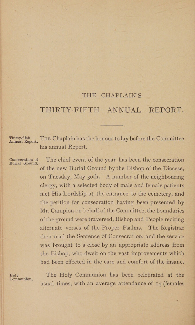Thirty-fifth Annual Report. Consecration of Burial Ground. Holy Communion, THE: CHAPLAINS THIRTY PIPTH ANNUAL “REPORY, Tue Chaplain has the honour to lay before the Committee his annual Report. The chief event of the year has been the consecration of the new Burial Ground by the Bishop of the Diocese, on Tuesday, May 30th. A number of the neighbouring clergy, with a selected body of male and female patients met His Lordship at the entrance to the cemetery, and the petition for consecration having been presented by Mr. Campion on behalf of the Committee, the boundaries of the ground were traversed, Bishop and People reciting alternate verses of the Proper Psalms. The Registrar then read the Sentence of Consecration, and the service was brought to a close by an appropriate address from the Bishop, who dwelt on the vast improvements which had been effected in the care and comfort of the insane. The Holy Communion. has been celebrated at the usual times, with an average attendance of 14 (females