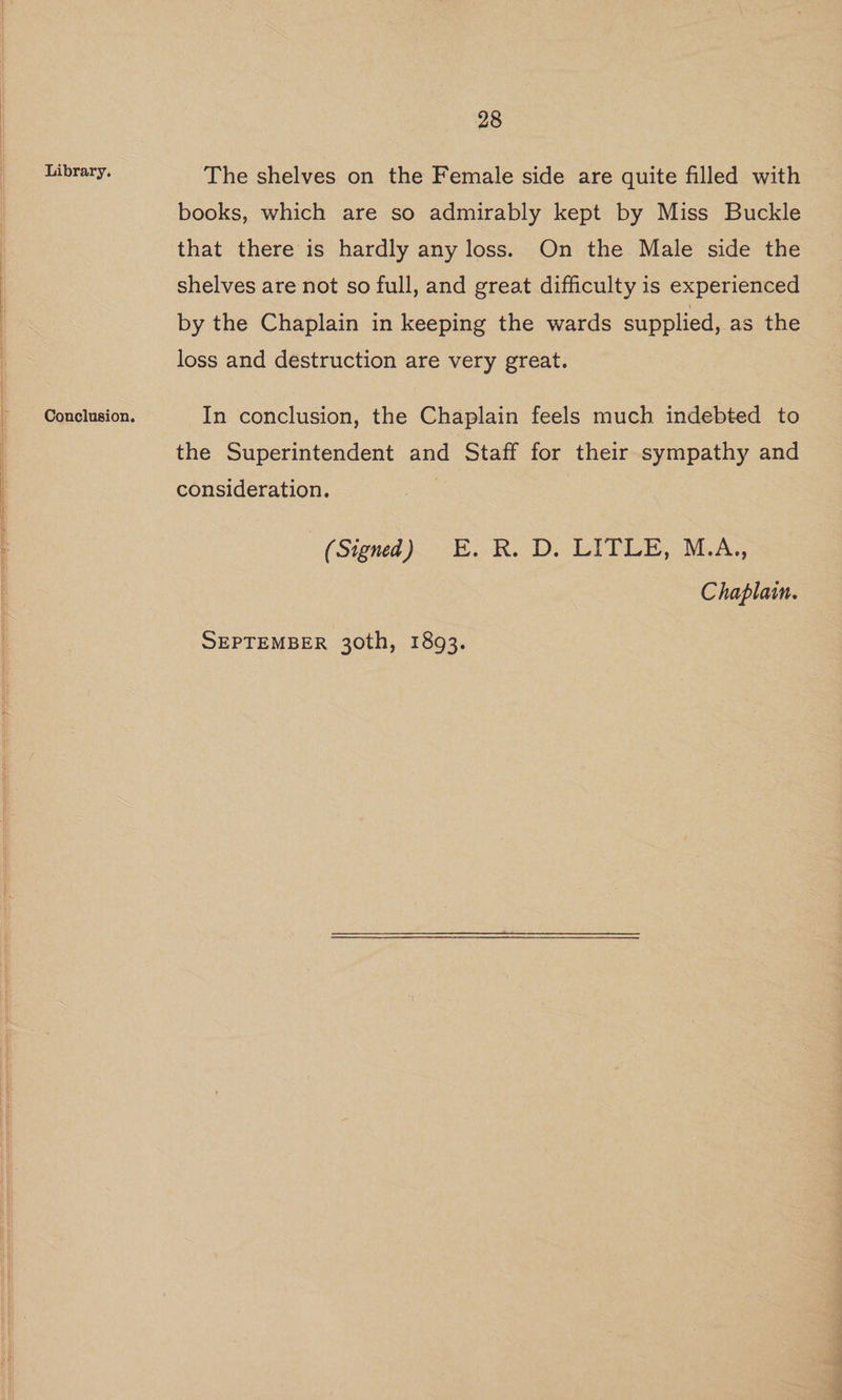 Library. Conclusion. 28 The shelves on the Female side are quite filled with books, which are so admirably kept by Miss Buckle that there is hardly any loss. On the Male side the shelves are not so full, and great difficulty is experienced by the Chaplain in keeping the wards supplied, as the loss and destruction are very great. In conclusion, the Chaplain feels much indebted to the Superintendent and Staff for their sympathy and consideration. (Signed) E.R. D. LITLE, M.A,, Chaplain.
