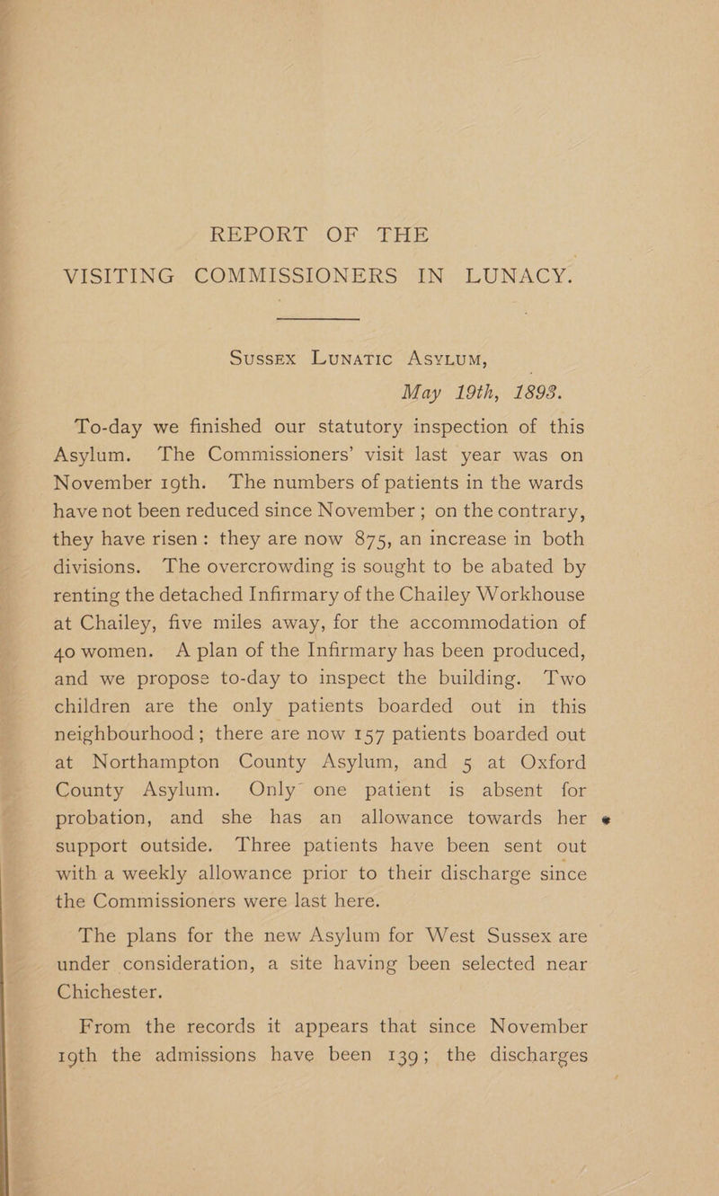 m REPORE- OF, He VISiLTING. COMMISSIONERS. “IN: LUNACY: Sussex Lunatic ASYLUM, | May 19th, 1893. To-day we finished our statutory inspection of this Asylum. The Commissioners’ visit last year was on November 19th. The numbers of patients in the wards have not been reduced since November ; on the contrary, they have risen: they are now 875, an increase in both divisions. ‘The overcrowding is sought to be abated by renting the detached Infirmary of the Chailey Workhouse at Chailey, five miles away, for the accommodation of 4o women. A plan of the Infirmary has been produced, and we propose to-day to inspect the building. Two children are the only patients boarded out in this neighbourhood; there are now 157 patients boarded out at Northampton County Asylum, and 5 at Oxford County Asylum. Only one patient is absent for probation, and she has an allowance towards her support outside. Three patients have been sent out with a weekly allowance prior to their discharge since the Commissioners were last here. The plans for the new Asylum for West Sussex are under consideration, a site having been selected near Chichester. From the records it appears that since November 19th the admissions have been 139; the discharges