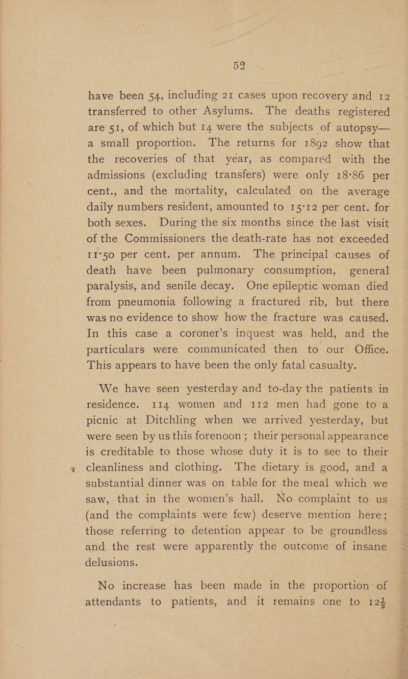 have been 54, including 21 cases upon recovery and 12 transferred to other Asylums. The deaths registered are 51, of which but 14 were the subjects of autopsy— a small proportion. The returns for 1892 show that the recoveries of that year, as compared with the admissions (excluding transfers) were only 18°86 per cent., and the mortality, calculated on the average daily numbers resident, amounted to 15:12 per cent. for both sexes. During the six months since the last visit of the Commissioners the death-rate has not exceeded II'50 per cent. per annum. The principal causes of death have been pulmonary consumption, general paralysis, and senile decay. One epileptic woman died from pneumonia following a fractured rib, but there was no evidence to show how the fracture was caused. In this case a coroner’s inquest was held, and the particulars were communicated then to our Office. This appears to have been the only fatal casualty. We have seen yesterday and to-day the patients in residence. I14 women and 112 men had gone toa picnic at Ditchling when we arrived yesterday, but were seen by us this forenoon; their personal appearance is creditable to those whose duty it is to see to their cleanliness and clothing. The dietary is good, and a substantial dinner was on table for the meal which we saw, that in the women’s hall. No complaint to us (and the complaints were few) deserve mention here; those referring to detention appear to be groundless and the rest were apparently the outcome of insane delusions. No increase has been made in the proportion of attendants to patients, and it remains cne to 124