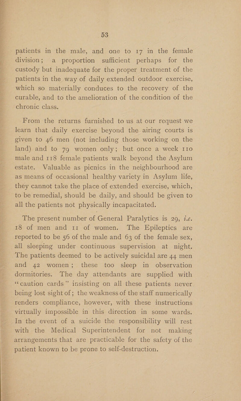 paticnts, in the-miale, and one to 27 in the. female division; a proportion sufficient perhaps for the custody but inadequate for the proper treatment of the patients in the way of daily extended outdoor exercise, which so materially conduces to the recovery of the curable, and to the amelioration of the condition of the chronic class. From the returns furnished to us at our request we learn that daily exercise beyond the airing courts is given to 46 men (not including those working on the land) and to 79 women only; but once a week 110 male and 118 female patients walk beyond the Asylum estate. Valuable as picnics in the neighbourhood are as means of occasional healthy variety in Asylum life, they cannot take the place of extended exercise, which, to be remedial, should be daily, and should be given to all the patients not physically incapacitated. The present number of General Paralytics is 29, 1.e. t8-of-men and 11: of women. The Epileptics are reported to be 56 of the male and 63 of the female sex, all sleeping under continuous supervision at night. The patients deemed to be actively suicidal are 44 men and 42 women; these too sleep in observation dormitories. The day attendants are supplied with ‘‘caution cards” insisting on all these patients never being lost sight of ; the weakness of the staff numerically renders compliance, however, with these instructions virtually impossible in this direction in some wards. In the event of a suicide the responsibility will rest with the Medical Superintendent for not making arrangements that are practicable for the safety of the patient known to be prone to self-destruction.