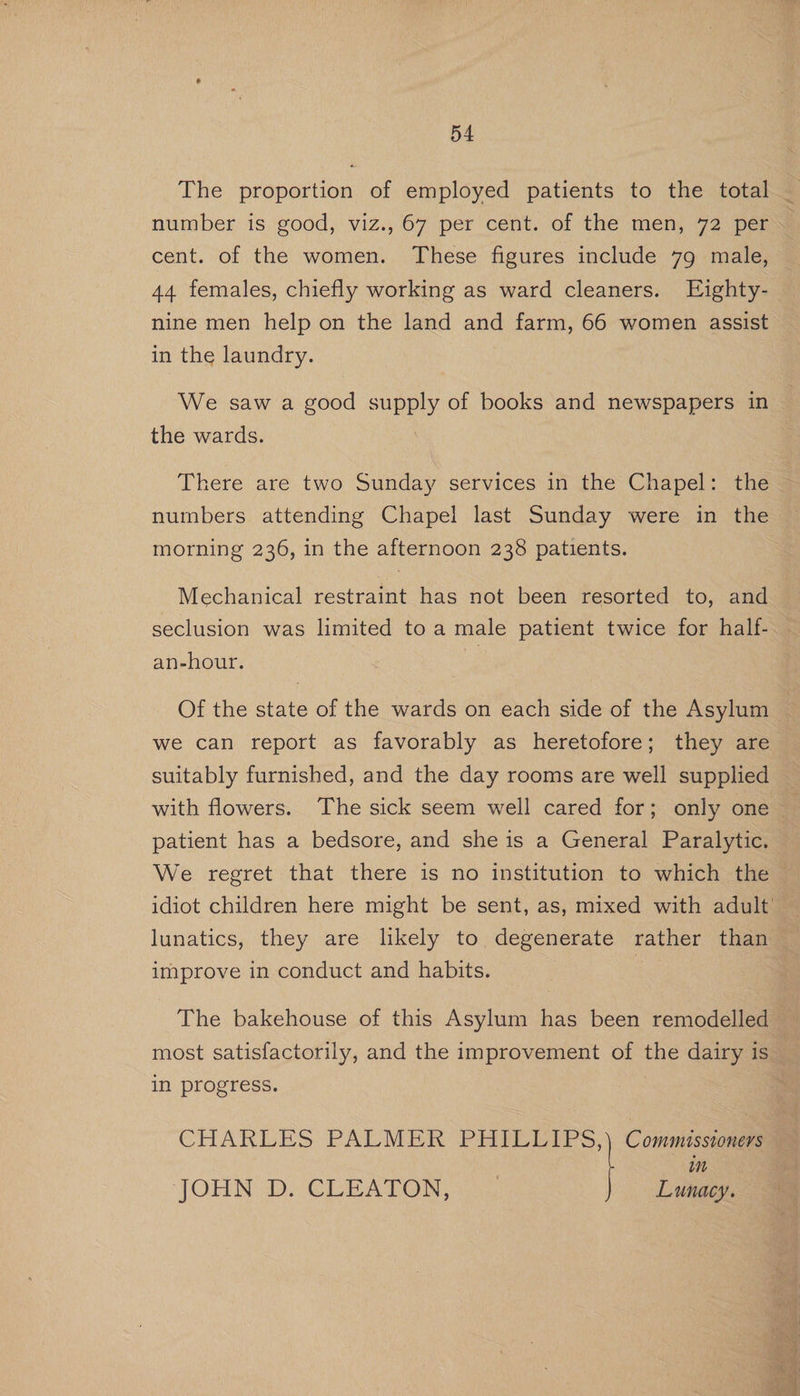 cent. of the women. These figures include 79 male, 44 females, chiefly working as ward cleaners. Eighty- nine men help on the land and farm, 66 women assist in the laundry. We saw a good supply of books and newspapers in the wards. , There are two Sunday services in the Chapel: the numbers attending Chapel last Sunday were in the morning 236, in the afternoon 238 patients. Mechanical restraint has not been resorted to, and seclusion was limited to a male patient twice for half- an-hour. Of the state of the wards on each side of the Asylum we can report as favorably as heretofore; they are suitably furnished, and the day rooms are well supplied with flowers. The sick seem well cared for; only one patient has a bedsore, and she is a General Paralytic. We regret that there is no institution to which the lunatics, they are likely to degenerate rather than improve in conduct and habits. most satisfactorily, and the improvement of the dairy is in progress. wn CHARLES PALMER PHILLIPS, Commissioners Lunacy. JOHN DD. CLEATOR,
