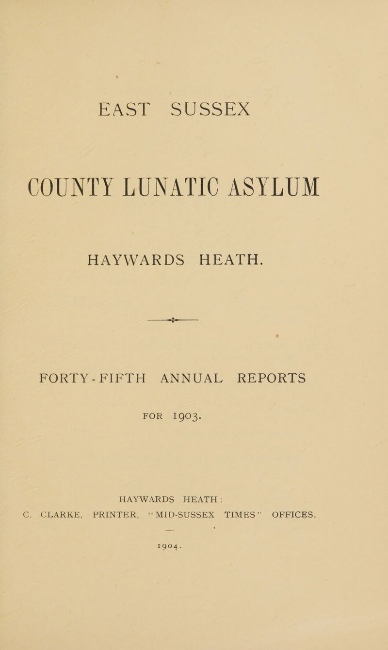 COUNTY LUNATIC ASYLUM PAY WARDS HEA DH. PORVY=-FIF EH -ANNUAL -KEPORTS FOR 1903. HAYWARDS HEATH: G ALUARKE, ~PRINTER, ““MID-SUSSEX TIMES” OFFICES. 1904.