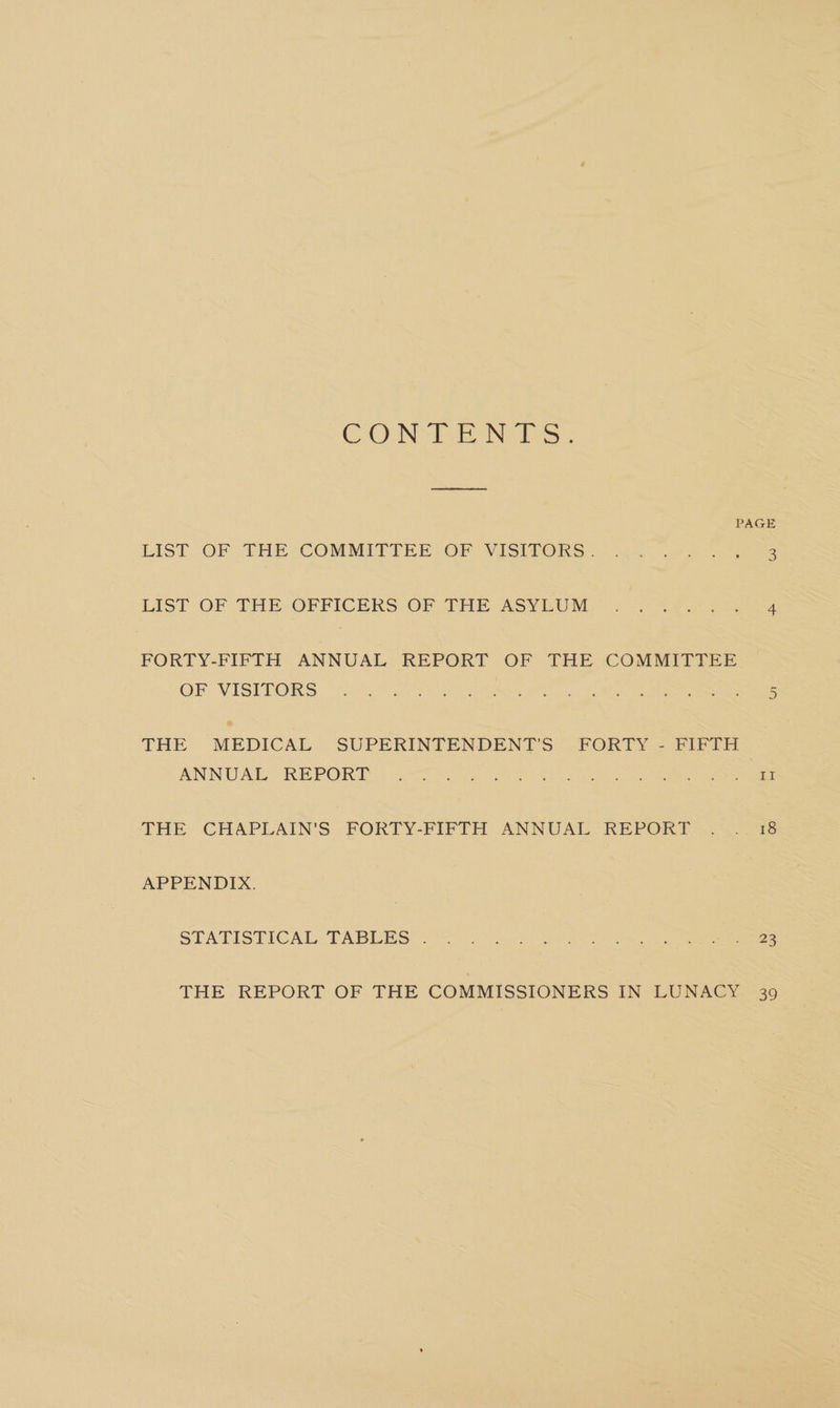 COUNT Nii: PAGE LIS! OF THE “COMMITTEE (OF | MESIfORS) 4s eos LIST -OF THE OFFICERS OF) PHE ASVEUME ) scar es FORTY-FIFTH ANNUAL REPORT OF THE COMMITTEE OF VISETORS.- nereing, (eee Ne a 2 eae eee THE MEDICAL. SUPERINTENDENT'S. FORTY. FIFTH ANNUAL ORE PORT. osurseyun i kee Tadeo 0 eke em THE CHAPLAIN’S FORTY-FIFTH ANNUAL“ REPORT Reo) 3 APPENDIX. STATISTICAL, TABLES: so eh ec ve eee THE REPORT OF THE COMMISSIONERS IN LUNACY 39