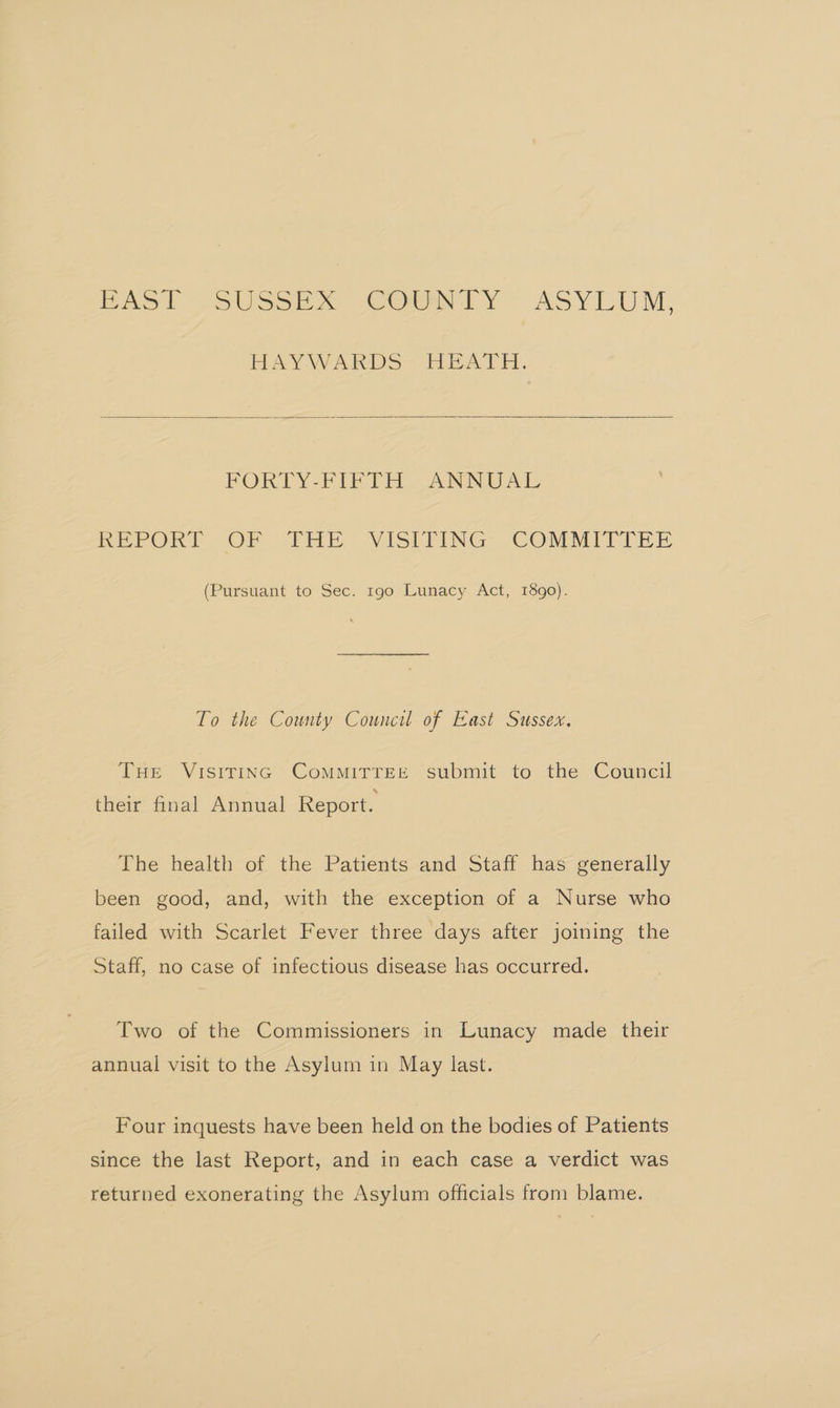 BAS’ ~SUssEe x. “COTY ASYLUM, HAYWARDS HEATH. FORTY-FIFTH ANNUAL RePORLT -OP “Phe. VISPFING COMMITTEE (Pursuant to Sec. r9g0 Lunacy Act, 1890). To the County Council of East Sussex. Tur Visiting ComMitTEe submit to the Council their final Annual Report. The health of the Patients and Staff has generally been good, and, with the exception of a Nurse who failed with Scarlet Fever three days after joining the Staff, no case of infectious disease has occurred. Two of the Commissioners in Lunacy made their annual visit to the Asylum in May last. Four inquests have been held on the bodies of Patients since the last Report, and in each case a verdict was returned exonerating the Asylum officials from blame.