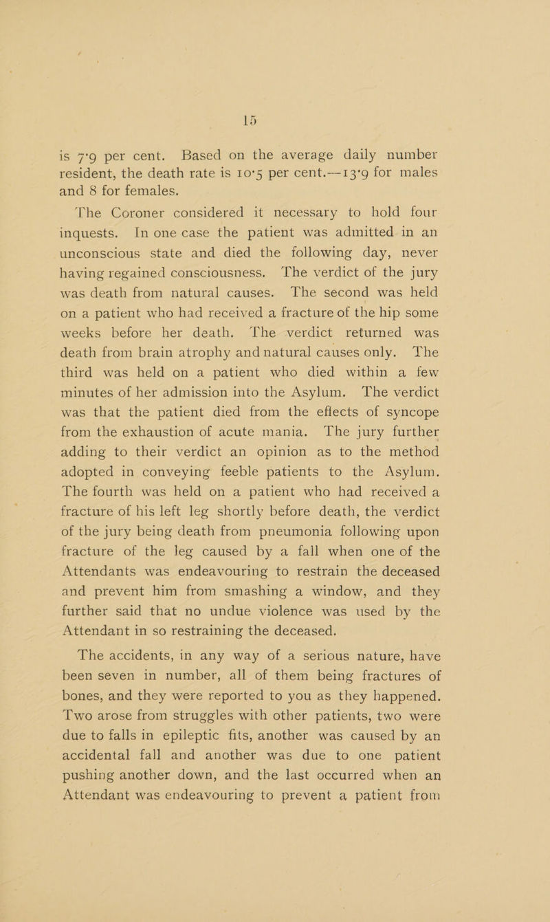 is 7°9 per cent. Based on the average daily number resident, the death rate is 10°5 per cent.—13’g9 for males and 8 for females. The Coroner considered it necessary to hold four inquests. In one case the patient was admitted in an unconscious state and died the following day, never having regained consciousness. The verdict of the jury was death from natural causes. The second was held on a patient who had received a fracture of the hip some weeks before her death. The verdict returned was death from brain atrophy and natural causes only. The third was held on a patient who died within a few minutes of her admission into the Asylum. The verdict was that the patient died from the effects of syncope from the exhaustion of acute mania. The jury further adding to their verdict an opinion as to the method adopted in conveying feeble patients to the Asylum. The fourth was held on a patient who had received a fracture of his left leg shortly before death, the verdict of the jury being death from pneumonia following upon fracture of the leg caused by a fall when one of the Attendants was endeavouring to restrain the deceased and prevent him from smashing a window, and they further said that no undue violence was used by the Attendant in so restraining the deceased. The accidents, in any way of a serious nature, have been seven in number, all of them being fractures of bones, and they were reported to you as they happened. Two arose from struggles with other patients, two were due to falls in epileptic fits, another was caused by an accidental fall and another was due to one patient pushing another down, and the last occurred when an Attendant was endeavouring to prevent a patient from