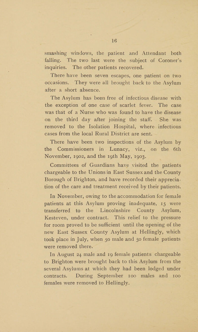 smashing windows, the patient and Attendant both falling. The two last were the subject of Coroner’s inquiries. ‘The other patients recovered. There have been seven escapes, one patient on two occasions. They were all brought back to the Asylum after a short absence. The Asylum has been free of infectious disease with the exception of one case of scarlet fever. The case was that of a Nurse who was found to have the disease on the third day after joining the staff. She was removed to the Isolation Hospital, where infectious cases from the local Rural District are sent. There have been two inspections of the Asylum by the Commissioners in Lunacy, viz., on the 6th November, 1902, and the 19th May, 1903. Committees of Guardians have visited the patients chargeable to the Unionsin East Sussex and the County Borough of Brighton, and have recorded their apprecia- tion of the care and treatment received by their patients. In November, owing to the accommodation for female patients at this Asylum proving inadequate, 15 were transferred to the Lincolnshire County Asylum, Kesteven, under contract. This relief to the pressure for room proved to be sufficient until the opening of the new East Sussex County Asylum at Hellingly, which took place in July, when 50 male and 50 female patients were removed there. In August 24 male and 19 female patients chargeable to Brighton were brought back to this Asylum from the several Asylums at which they had been lodged under contracts. During September 100 males and t1oo females were removed to Hellingly.