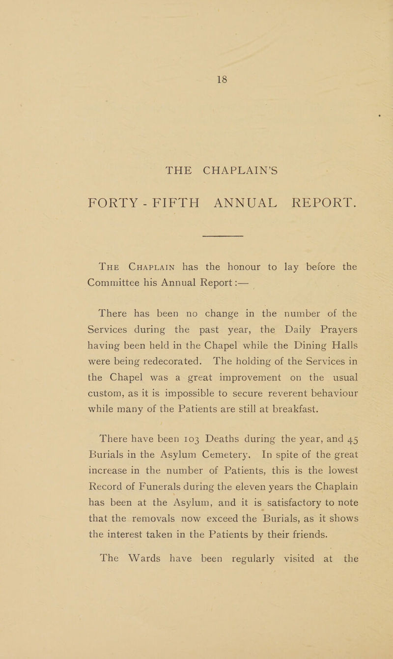 THE “CHAPEAINS PORTY=F1IPI E ANNUAL REPORT, THe Cuapiain has the honour to lay before the Committee his Annual Report :—__ There has been no change in the number of the Services durme the past- year, the \ Daily “Prayers having been held in the Chapel while the Dining Halls were being redecorated. The holding of the Services in the Chapel was a great improvement on the usual custom, as it is impossible to secure reverent behaviour while many of the Patients are still at breakfast. There have been 103 Deaths during the year, and 45 Burials in the Asylum Cemetery, In spite of the great increase in the number of Patients, this is the lowest Record of Funerals during the eleven years the Chaplain has been at the Asylum, and it is satisfactory to note that the removals now exceed the Burials, as it shows the interest taken in the Patients by their friends. The Wards have been regularly visited at the