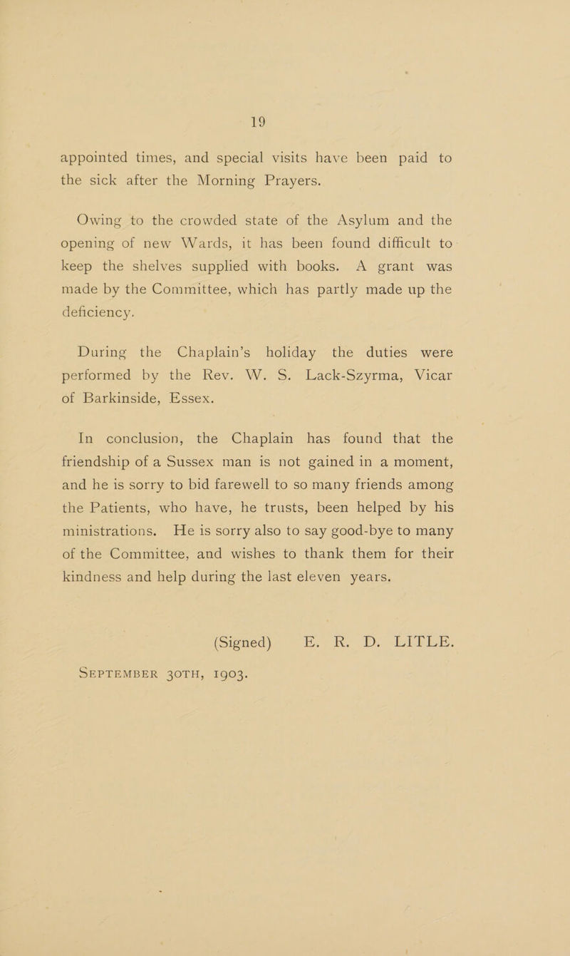 appointed times, and special visits have been paid to the sick after the Morning Prayers. Owing to the crowded state of the Asylum and the opening of new Wards, it has been found difficult to keep the shelves supplied with books. A grant was made by the Committee, which has partly made up the deficiency. During the Chaplain’s holiday the duties were petiormed. by the Kev. W. S. Lack-Szyrma,, Vicar of Barkinside, Essex. In conclusion, the Chaplain has found that the friendship of a Sussex man is not gained in a moment, and he is sorry to bid farewell to so many friends among the Patients, who have, he trusts, been helped by his ministrations. He is sorry also to say good-bye to many of the Committee, and wishes to thank them for their kindness and help during the last eleven years. (Signed) Beck, (D. dol Tie. SEPTEMBER 30TH, I903.