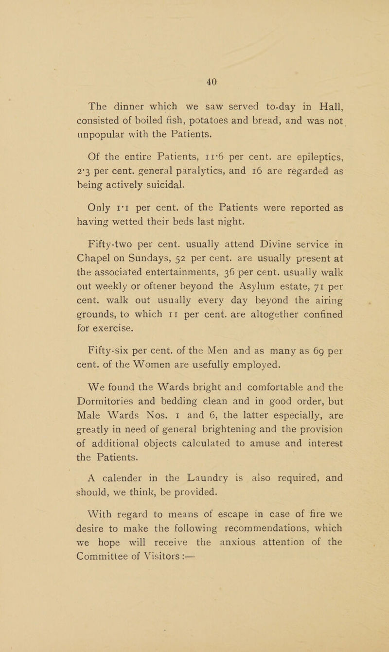 The dinner which we saw served to-day in Hall, consisted of boiled fish, potatoes and bread, and was not. unpopular with the Patients. Of the entire Patients, 11°6 per cent. are epileptics, 2°3 per cent. general paralytics, and 16 are regarded as being actively suicidal. Only 11 per cent. of the Patients were reported as having wetted their beds last night. Fifty-two per cent. usually attend Divine service in Chapel on Sundays, 52 per cent. are usually present at the associated entertainments, 36 per cent. usually walk out weekly or oftener beyond the Asylum estate, 71 per cent. walk out usually every day beyond the airing grounds, to which 11 per cent. are altogether confined for exercise. Fifty-six per cent. of the Men and as many as 69 per cent. of the Women are usefully employed. We found the Wards bright and comfortable and the Dormitories and bedding clean and in good order, but Male Wards Nos. 1 and 6, the latter especially, are greatly in need of general brightening and the provision of additional objects calculated to amuse and interest the Patients. | A calender in the Laundry is also required, and should, we think, be provided. With regard to means of escape in case of fire we desire to make the following recommendations, which we hope will receive the anxious attention of the Committee of Visitors :-—