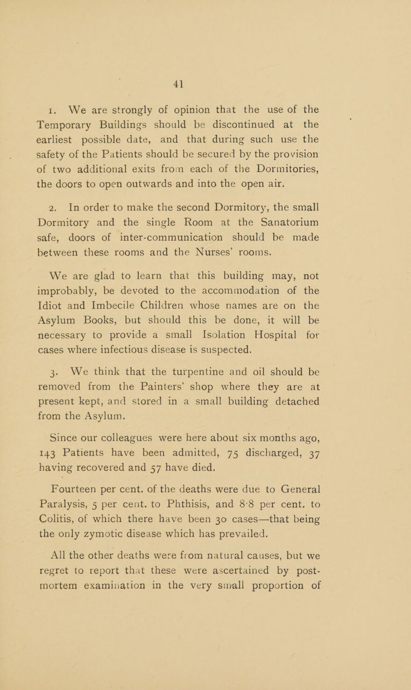 4] 1. We are strongly of opinion that the use of the Temporary Buildings should be discontinued at the earliest possible date, and that during such use the safety of the Patients should be secured by the provision of two additional exits from each of the Dormitories, the doors to open outwards and into the open air. 2. In order to make the second Dormitory, the small Dormitory and the single Room at the Sanatorium safe, doors of inter-communication should be made between these rooms and the Nurses’ rooms. We are glad to learn that this building may, not improbably, be devoted to the accommodation of the Idiot and Imbecile Children whose names are on the Asylum Books, but should this be done, it will be necessary to provide a small Isolation Hospital for cases where infectious disease is suspected. 3. We think that the turpentine and oil should be removed from the Painters’ shop where they are at present kept, and stored in a small building detached from the Asylum. Since our colleagues were here about six months ago, 143 Patients have been admitted, 75 discharged, 37 having recovered and 57 have died. Fourteen per cent. of the deaths were due to General Paralysis, 5 per cent. to Phthisis, and 8°8 per cent. to Colitis, of which there have been 30 cases—that being the only zymotic disease which has prevailed. All the other deaths were from natural causes, but we regret to report that these were ascertained by post- mortem examination in the very small proportion of