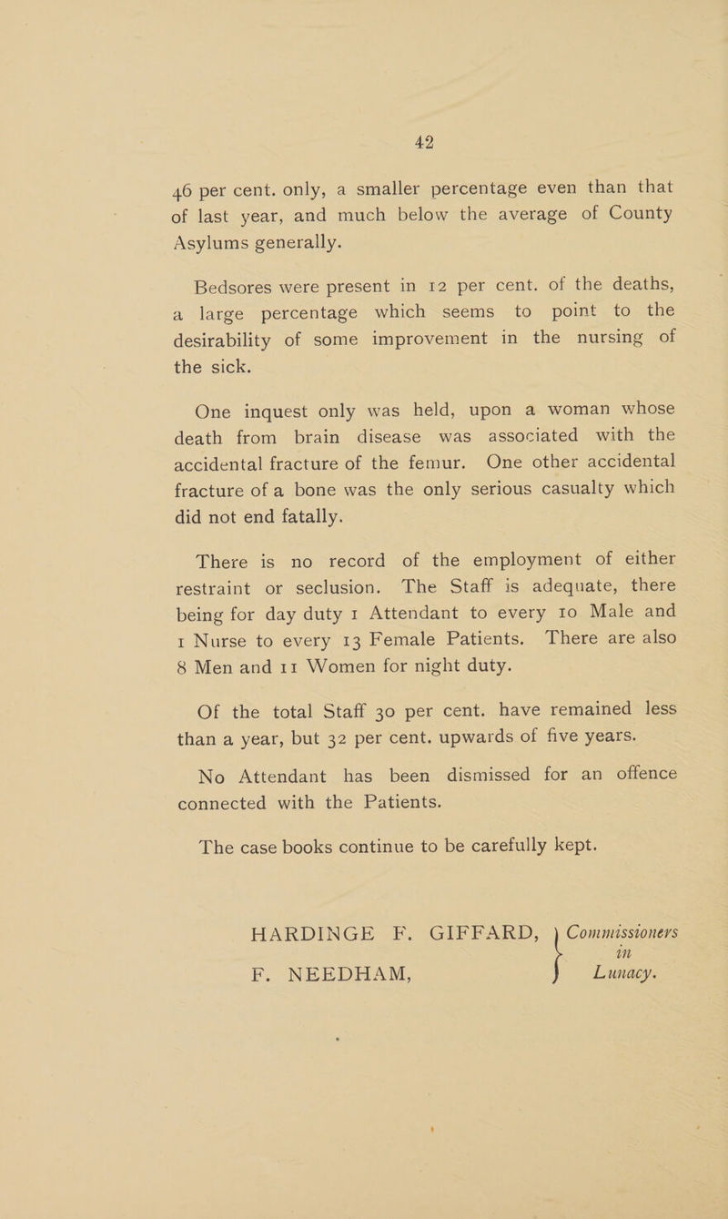 46 per cent. only, a smaller percentage even than that of last year, and much below the average of County Asylums generally. Bedsores were present in 12 per cent. of the deaths, a large percentage which seems to point to the desirability of some improvement in the nursing of the sick. One inquest only was held, upon a woman whose death from brain disease was associated with the accidental fracture of the femur. One other accidental fracture of a bone was the only serious casualty which did not end fatally. There is no record of the employment of either restraint or seclusion. The Staff is adequate, there being for day duty 1 Attendant to every to Male and 1 Nurse to every 13 Female Patients. There are also 8 Men and 11 Women for night duty. Of the total Staff 30 per cent. have remained less than a year, but 32 per cent. upwards of five years. No Attendant has been dismissed for an offence connected with the Patients. The case books continue to be carefully kept. tit HARDINGE F. GIFFARD, Commusstoners Lunacy. — F. NEE DHASL