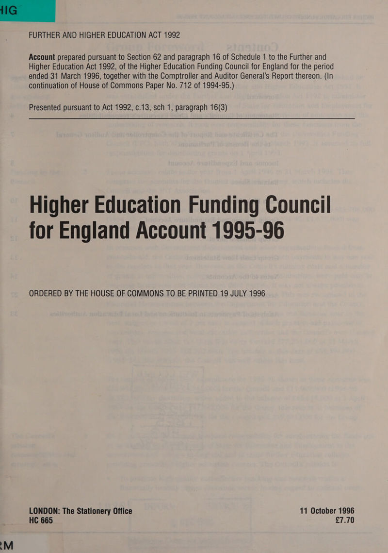 FURTHER AND HIGHER EDUCATION ACT 1992 Account prepared pursuant to Section 62 and paragraph 16 of Schedule 1 to the Further and Higher Education Act 1992, of the Higher Education Funding Council for England for the period ended 31 March 1996, together with the Comptroller and Auditor General’s Report thereon. (In continuation of House of Commons Paper No. 712 of 1994-95.) Presented pursuant to Act 1992, c.13, sch 1, paragraph 16(3) Higher Education Funding Council for England Account 1995-96 ORDERED BY THE HOUSE OF COMMONS TO BE PRINTED 19 JULY 1996 LONDON: The Stationery Office 11 October 1996 HC 665 £7.70