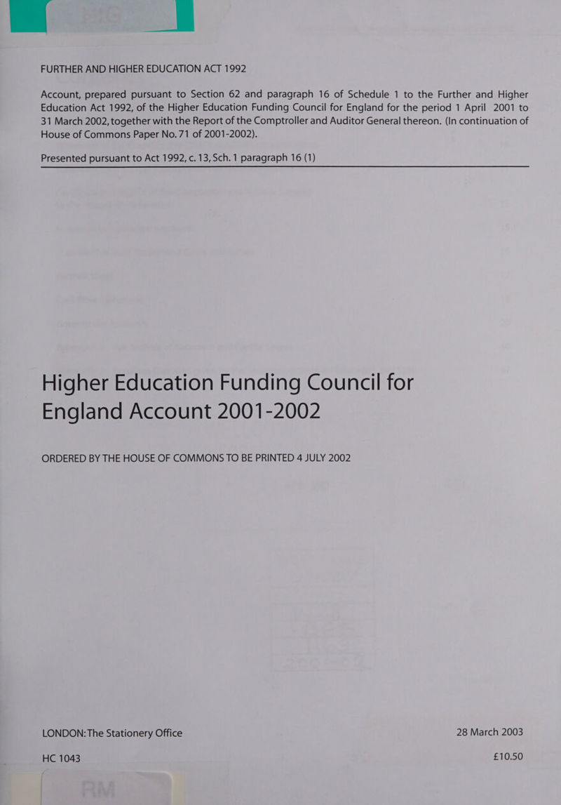 nal = FURTHER AND HIGHER EDUCATION ACT 1992 Account, prepared pursuant to Section 62 and paragraph 16 of Schedule 1 to the Further and Higher Education Act 1992, of the Higher Education Funding Council for England for the period 1 April 2001 to 31 March 2002, together with the Report of the Comptroller and Auditor General thereon. (In continuation of House of Commons Paper No. 71 of 2001-2002). Presented pursuant to Act 1992, c.13,Sch. 1 paragraph 16 (1) Higher Education Funding Council for England Account 2001-2002 ORDERED BY THE HOUSE OF COMMONS TO BE PRINTED 4 JULY 2002 LONDON: The Stationery Office 28 March 2003 HC 1043 £10.50